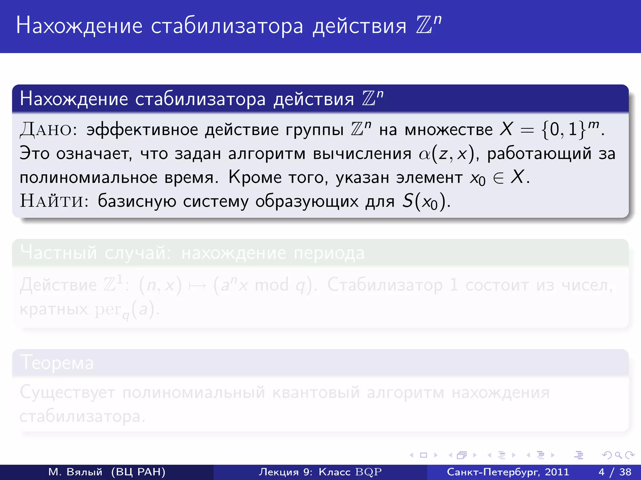 Нахождение стабилизатора действия Zn

Нахождение стабилизатора действия Zn
Дано: эффективное действие группы Zn на множестве X = {0, 1}m .
Это означает, что задан алгоритм вычисления α(z, x), работающий за
полиномиальное время. Кроме того, указан элемент x0 ∈ X .
Найти: базисную систему образующих для S(x0 ).

Частный случай: нахождение периода
Действие Z1 : (n, x) → (an x mod q). Стабилизатор 1 состоит из чисел,
кратных perq (a).

Теорема
Существует полиномиальный квантовый алгоритм нахождения
стабилизатора.

   М. Вялый (ВЦ РАН)       Лекция 9: Класс BQP   Санкт-Петербург, 2011   4 / 38
 