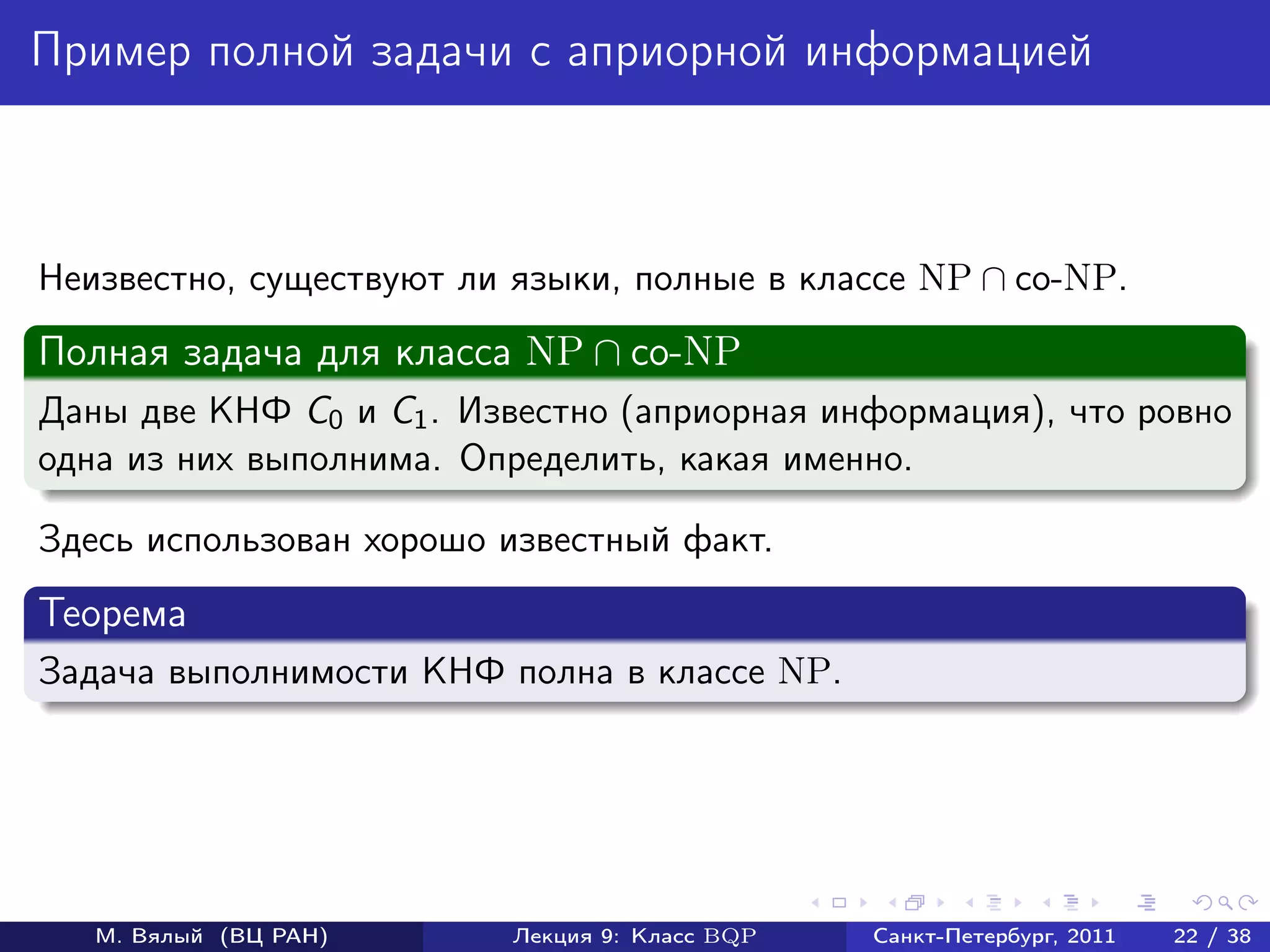 Пример полной задачи с априорной информацией



Неизвестно, существуют ли языки, полные в классе NP ∩ co-NP.
Полная задача для класса NP ∩ co-NP
Даны две КНФ C0 и C1 . Известно (априорная информация), что ровно
одна из них выполнима. Определить, какая именно.

Здесь использован хорошо известный факт.
Теорема
Задача выполнимости КНФ полна в классе NP.




   М. Вялый (ВЦ РАН)      Лекция 9: Класс BQP   Санкт-Петербург, 2011   22 / 38
 