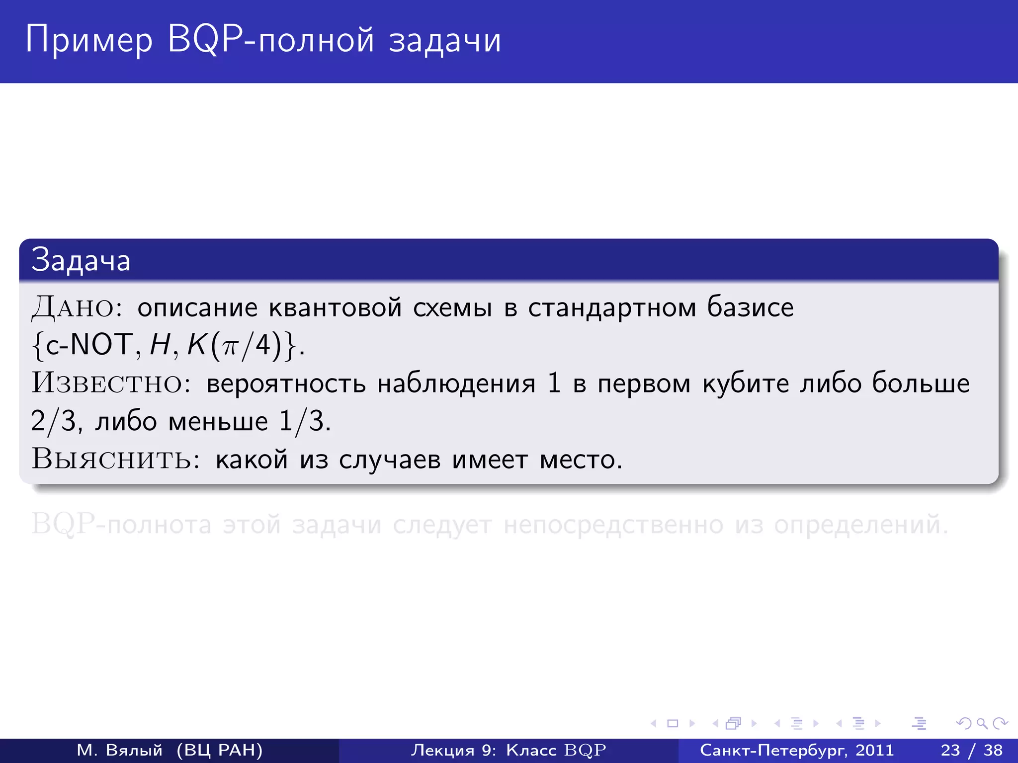 Пример BQP-полной задачи




Задача
Дано: описание квантовой схемы в стандартном базисе
{c-NOT, H, K (π/4)}.
Известно: вероятность наблюдения 1 в первом кубите либо больше
2/3, либо меньше 1/3.
Выяснить: какой из случаев имеет место.

BQP-полнота этой задачи следует непосредственно из определений.




   М. Вялый (ВЦ РАН)      Лекция 9: Класс BQP   Санкт-Петербург, 2011   23 / 38
 
