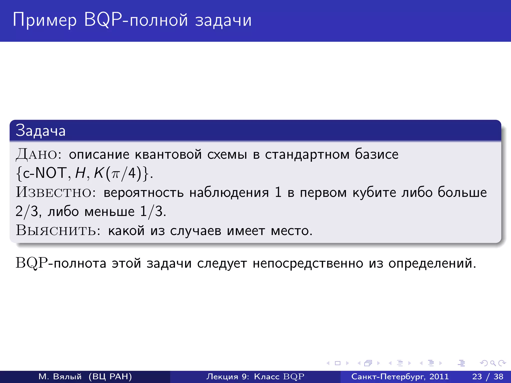 Пример BQP-полной задачи




Задача
Дано: описание квантовой схемы в стандартном базисе
{c-NOT, H, K (π/4)}.
Известно: вероятность наблюдения 1 в первом кубите либо больше
2/3, либо меньше 1/3.
Выяснить: какой из случаев имеет место.

BQP-полнота этой задачи следует непосредственно из определений.




   М. Вялый (ВЦ РАН)      Лекция 9: Класс BQP   Санкт-Петербург, 2011   23 / 38
 