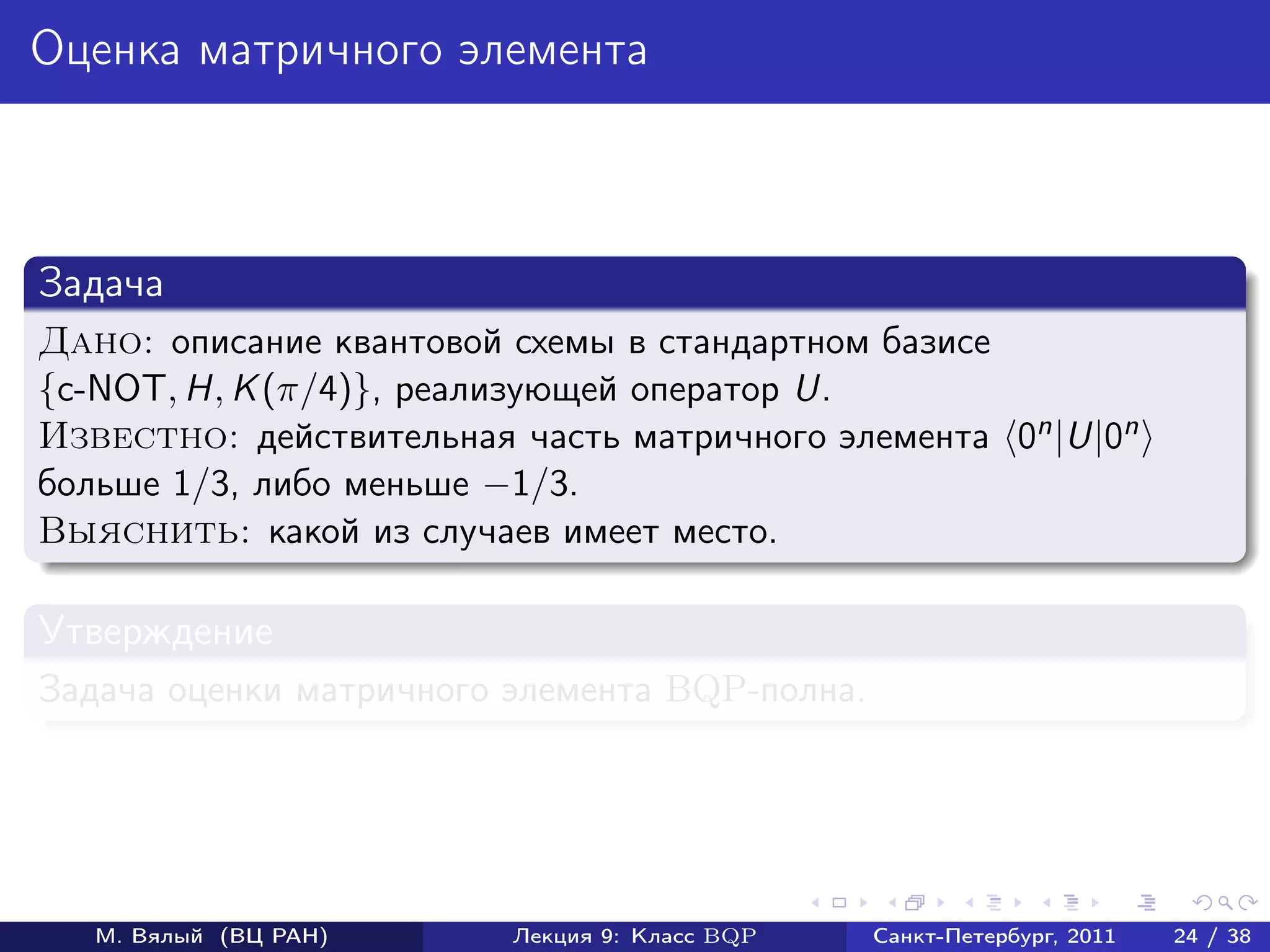 Оценка матричного элемента



Задача
Дано: описание квантовой схемы в стандартном базисе
{c-NOT, H, K (π/4)}, реализующей оператор U.
Известно: действительная часть матричного элемента 0n |U|0n
больше 1/3, либо меньше −1/3.
Выяснить: какой из случаев имеет место.

Утверждение
Задача оценки матричного элемента BQP-полна.




   М. Вялый (ВЦ РАН)     Лекция 9: Класс BQP   Санкт-Петербург, 2011   24 / 38
 