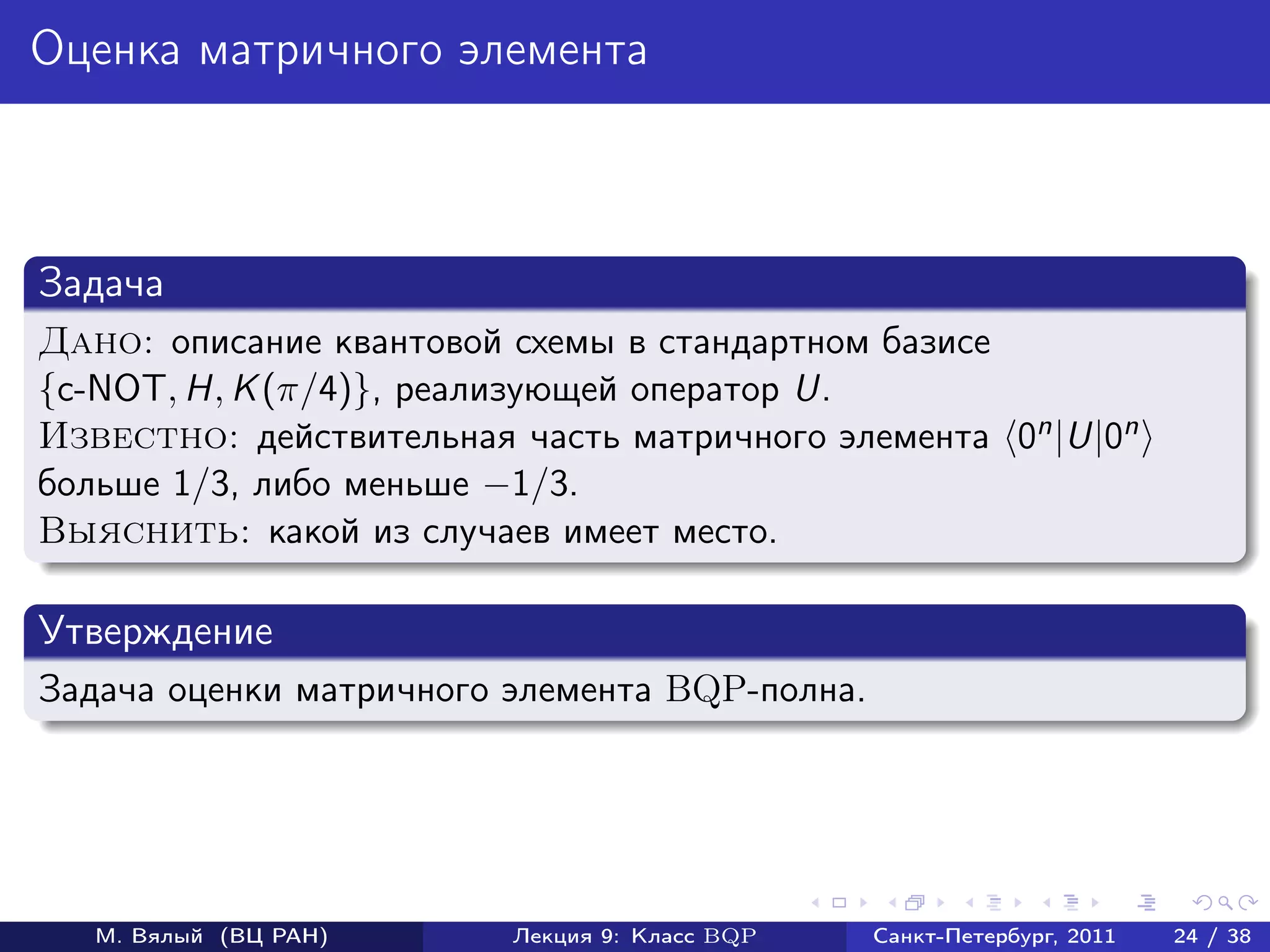 Оценка матричного элемента



Задача
Дано: описание квантовой схемы в стандартном базисе
{c-NOT, H, K (π/4)}, реализующей оператор U.
Известно: действительная часть матричного элемента 0n |U|0n
больше 1/3, либо меньше −1/3.
Выяснить: какой из случаев имеет место.

Утверждение
Задача оценки матричного элемента BQP-полна.




   М. Вялый (ВЦ РАН)     Лекция 9: Класс BQP   Санкт-Петербург, 2011   24 / 38
 