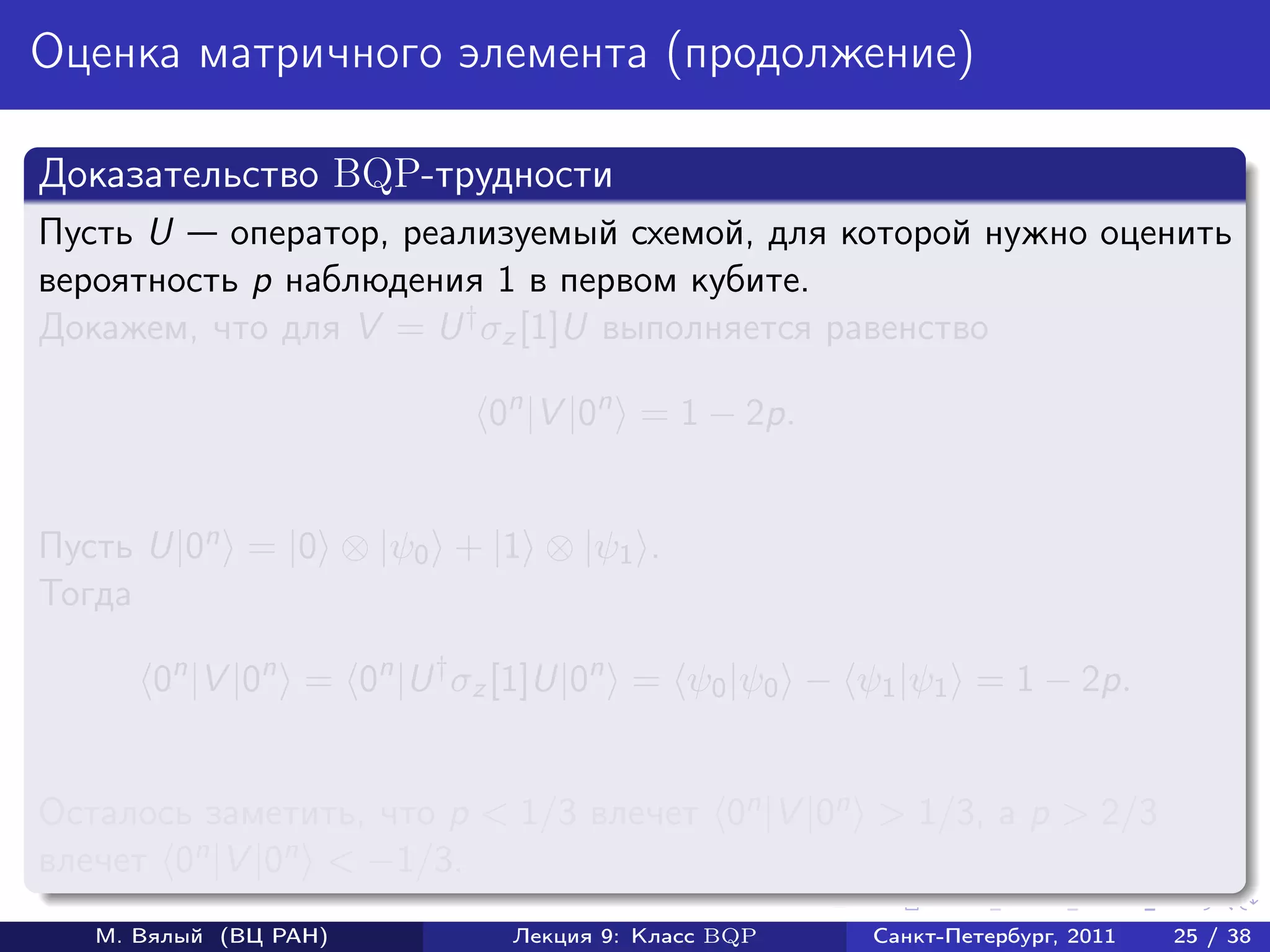 Оценка матричного элемента (продолжение)

Доказательство BQP-трудности
Пусть U    оператор, реализуемый схемой, для которой нужно оценить
вероятность p наблюдения 1 в первом кубите.
Докажем, что для V = U † σz [1]U выполняется равенство

                          0n |V |0n = 1 − 2p.


Пусть U|0n = |0 ⊗ |ψ0 + |1 ⊗ |ψ1 .
Тогда

       0n |V |0n = 0n |U † σz [1]U|0n = ψ0 |ψ0 − ψ1 |ψ1 = 1 − 2p.


Осталось заметить, что p < 1/3 влечет 0n |V |0n > 1/3, а p > 2/3
влечет 0n |V |0n < −1/3.
   М. Вялый (ВЦ РАН)        Лекция 9: Класс BQP   Санкт-Петербург, 2011   25 / 38
 