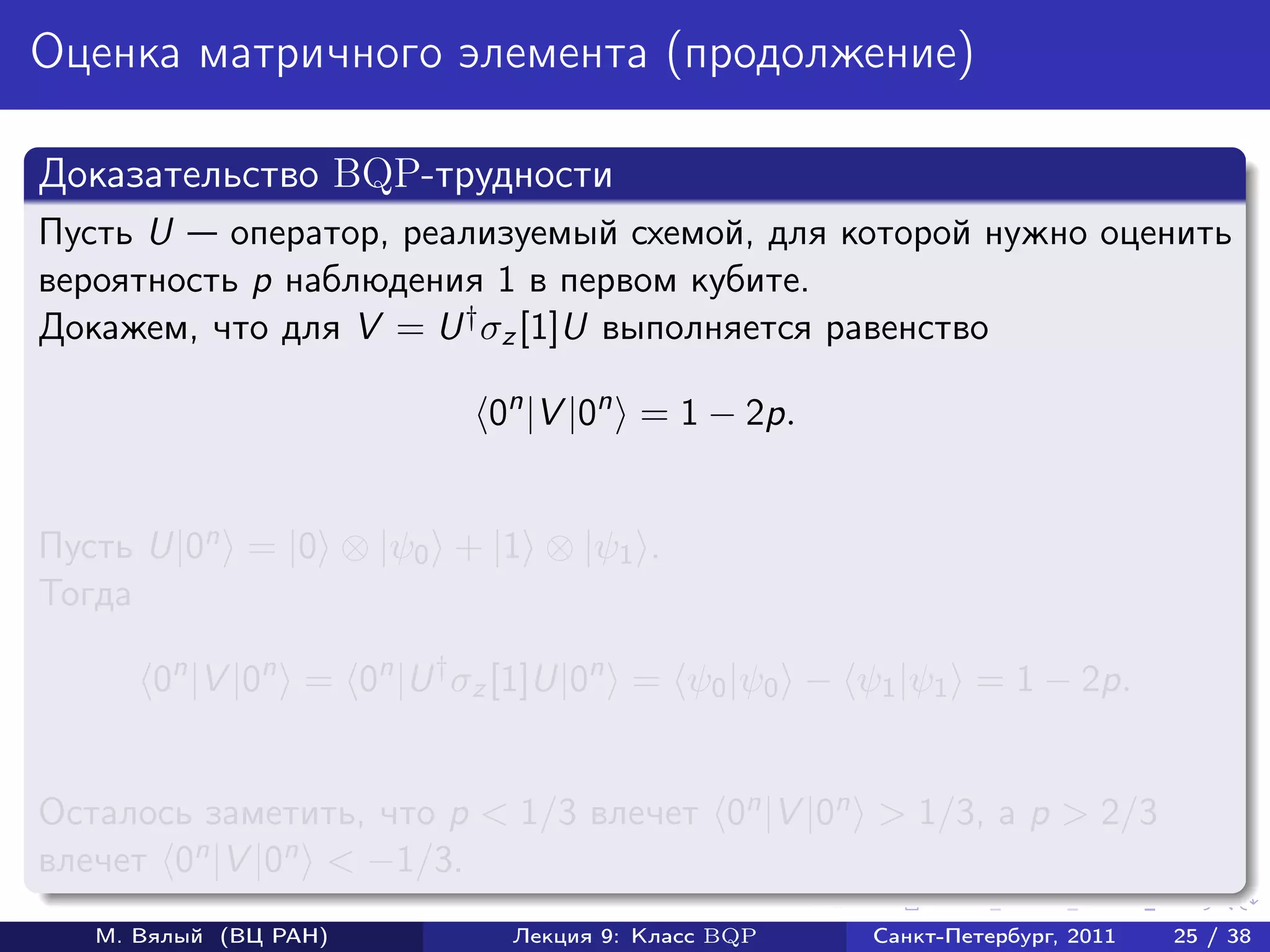 Оценка матричного элемента (продолжение)

Доказательство BQP-трудности
Пусть U    оператор, реализуемый схемой, для которой нужно оценить
вероятность p наблюдения 1 в первом кубите.
Докажем, что для V = U † σz [1]U выполняется равенство

                          0n |V |0n = 1 − 2p.


Пусть U|0n = |0 ⊗ |ψ0 + |1 ⊗ |ψ1 .
Тогда

       0n |V |0n = 0n |U † σz [1]U|0n = ψ0 |ψ0 − ψ1 |ψ1 = 1 − 2p.


Осталось заметить, что p < 1/3 влечет 0n |V |0n > 1/3, а p > 2/3
влечет 0n |V |0n < −1/3.
   М. Вялый (ВЦ РАН)        Лекция 9: Класс BQP   Санкт-Петербург, 2011   25 / 38
 