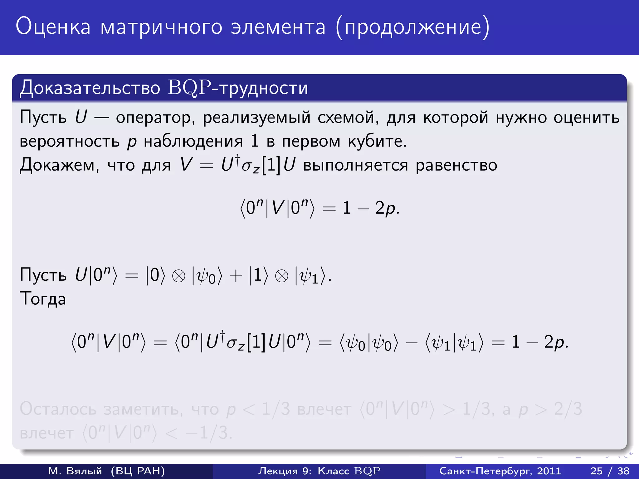Оценка матричного элемента (продолжение)

Доказательство BQP-трудности
Пусть U    оператор, реализуемый схемой, для которой нужно оценить
вероятность p наблюдения 1 в первом кубите.
Докажем, что для V = U † σz [1]U выполняется равенство

                          0n |V |0n = 1 − 2p.


Пусть U|0n = |0 ⊗ |ψ0 + |1 ⊗ |ψ1 .
Тогда

       0n |V |0n = 0n |U † σz [1]U|0n = ψ0 |ψ0 − ψ1 |ψ1 = 1 − 2p.


Осталось заметить, что p < 1/3 влечет 0n |V |0n > 1/3, а p > 2/3
влечет 0n |V |0n < −1/3.
   М. Вялый (ВЦ РАН)        Лекция 9: Класс BQP   Санкт-Петербург, 2011   25 / 38
 