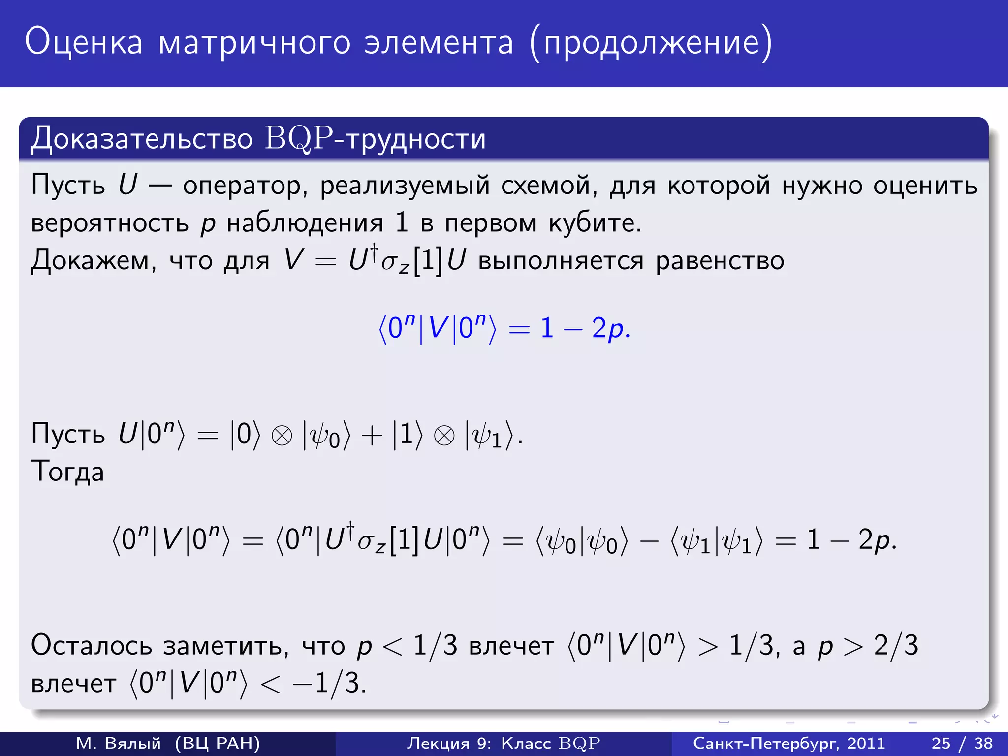 Оценка матричного элемента (продолжение)

Доказательство BQP-трудности
Пусть U    оператор, реализуемый схемой, для которой нужно оценить
вероятность p наблюдения 1 в первом кубите.
Докажем, что для V = U † σz [1]U выполняется равенство

                          0n |V |0n = 1 − 2p.


Пусть U|0n = |0 ⊗ |ψ0 + |1 ⊗ |ψ1 .
Тогда

       0n |V |0n = 0n |U † σz [1]U|0n = ψ0 |ψ0 − ψ1 |ψ1 = 1 − 2p.


Осталось заметить, что p < 1/3 влечет 0n |V |0n > 1/3, а p > 2/3
влечет 0n |V |0n < −1/3.
   М. Вялый (ВЦ РАН)        Лекция 9: Класс BQP   Санкт-Петербург, 2011   25 / 38
 