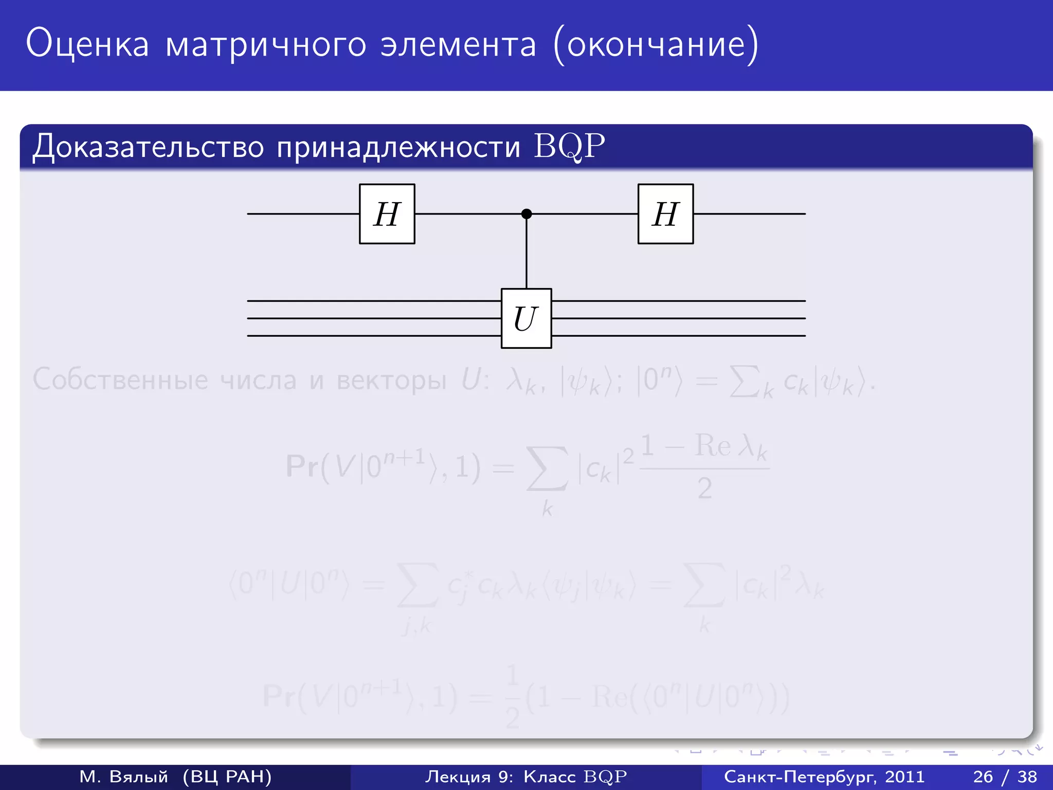 Оценка матричного элемента (окончание)

Доказательство принадлежности BQP
                             H                               H


                                            U
Собственные числа и векторы U: λk , |ψk ; |0n =                         k ck |ψk    .

                                                             1 − Re λk
                       Pr(V |0n+1 , 1) =            |ck |2
                                                                 2
                                                k


                 0n |U|0n =            cj∗ ck λk ψj |ψk =            |ck |2 λk
                                 j,k                             k

                                    1
                   Pr(V |0n+1 , 1) = (1 − Re( 0n |U|0n ))
                                    2
   М. Вялый (ВЦ РАН)               Лекция 9: Класс BQP               Санкт-Петербург, 2011   26 / 38
 