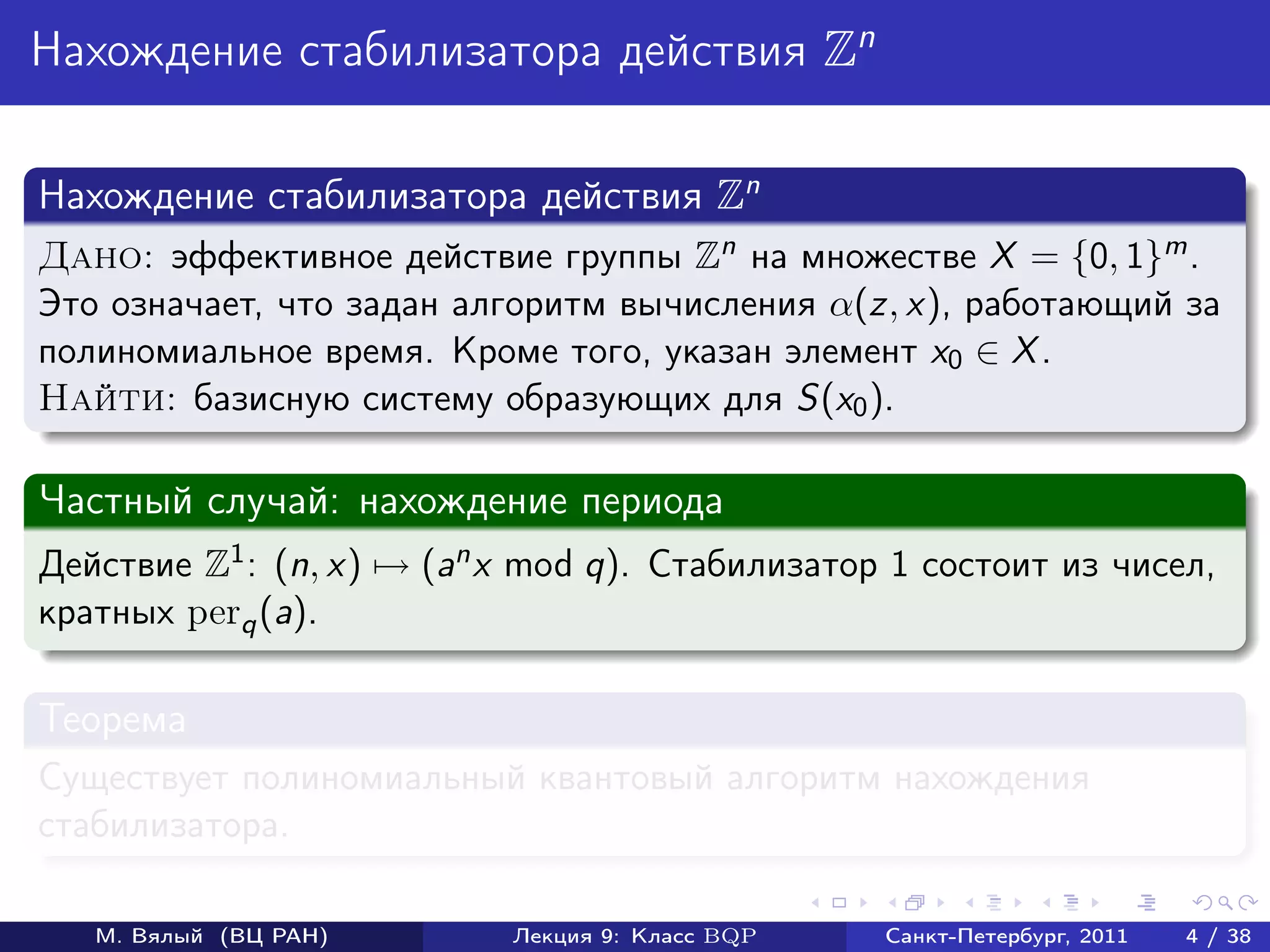 Нахождение стабилизатора действия Zn

Нахождение стабилизатора действия Zn
Дано: эффективное действие группы Zn на множестве X = {0, 1}m .
Это означает, что задан алгоритм вычисления α(z, x), работающий за
полиномиальное время. Кроме того, указан элемент x0 ∈ X .
Найти: базисную систему образующих для S(x0 ).

Частный случай: нахождение периода
Действие Z1 : (n, x) → (an x mod q). Стабилизатор 1 состоит из чисел,
кратных perq (a).

Теорема
Существует полиномиальный квантовый алгоритм нахождения
стабилизатора.

   М. Вялый (ВЦ РАН)       Лекция 9: Класс BQP   Санкт-Петербург, 2011   4 / 38
 
