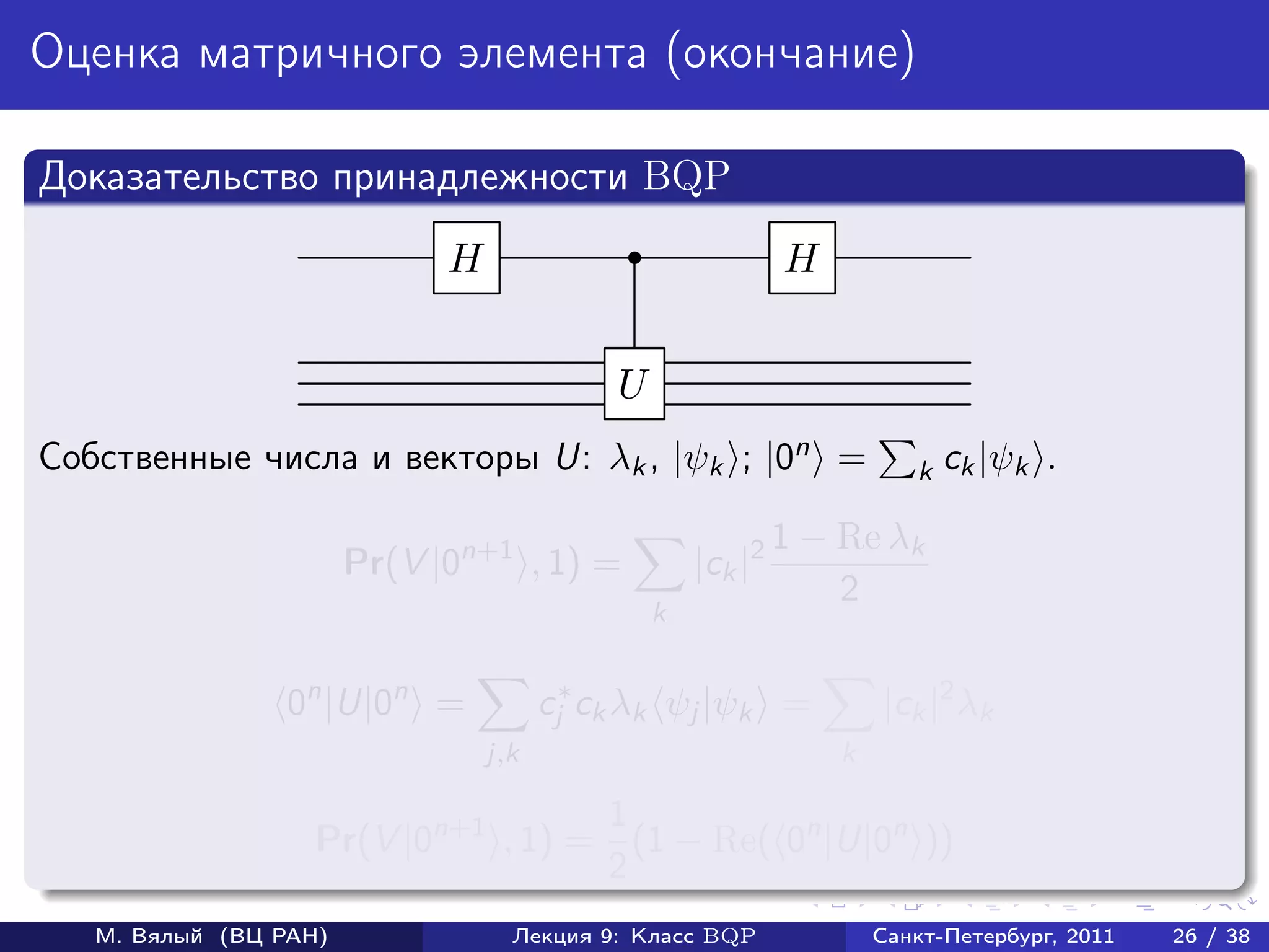 Оценка матричного элемента (окончание)

Доказательство принадлежности BQP
                             H                               H


                                            U
Собственные числа и векторы U: λk , |ψk ; |0n =                         k ck |ψk    .

                                                             1 − Re λk
                       Pr(V |0n+1 , 1) =            |ck |2
                                                                 2
                                                k


                 0n |U|0n =            cj∗ ck λk ψj |ψk =            |ck |2 λk
                                 j,k                             k

                                    1
                   Pr(V |0n+1 , 1) = (1 − Re( 0n |U|0n ))
                                    2
   М. Вялый (ВЦ РАН)               Лекция 9: Класс BQP               Санкт-Петербург, 2011   26 / 38
 