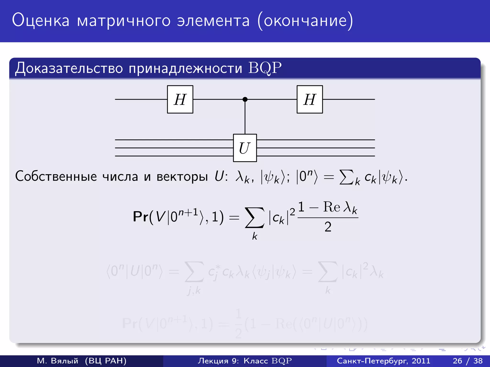Оценка матричного элемента (окончание)

Доказательство принадлежности BQP
                             H                               H


                                            U
Собственные числа и векторы U: λk , |ψk ; |0n =                         k ck |ψk    .

                                                             1 − Re λk
                       Pr(V |0n+1 , 1) =            |ck |2
                                                                 2
                                                k


                 0n |U|0n =            cj∗ ck λk ψj |ψk =            |ck |2 λk
                                 j,k                             k

                                    1
                   Pr(V |0n+1 , 1) = (1 − Re( 0n |U|0n ))
                                    2
   М. Вялый (ВЦ РАН)               Лекция 9: Класс BQP               Санкт-Петербург, 2011   26 / 38
 