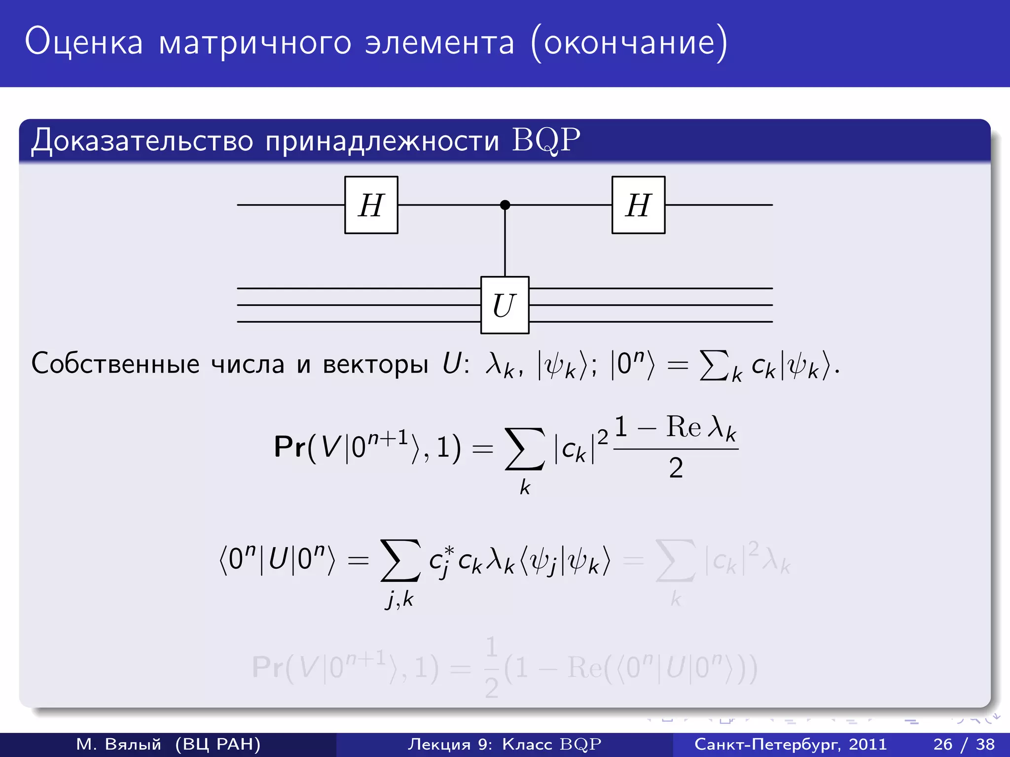 Оценка матричного элемента (окончание)

Доказательство принадлежности BQP
                             H                               H


                                            U
Собственные числа и векторы U: λk , |ψk ; |0n =                         k ck |ψk    .

                                                             1 − Re λk
                       Pr(V |0n+1 , 1) =            |ck |2
                                                                 2
                                                k


                 0n |U|0n =            cj∗ ck λk ψj |ψk =            |ck |2 λk
                                 j,k                             k

                                    1
                   Pr(V |0n+1 , 1) = (1 − Re( 0n |U|0n ))
                                    2
   М. Вялый (ВЦ РАН)               Лекция 9: Класс BQP               Санкт-Петербург, 2011   26 / 38
 