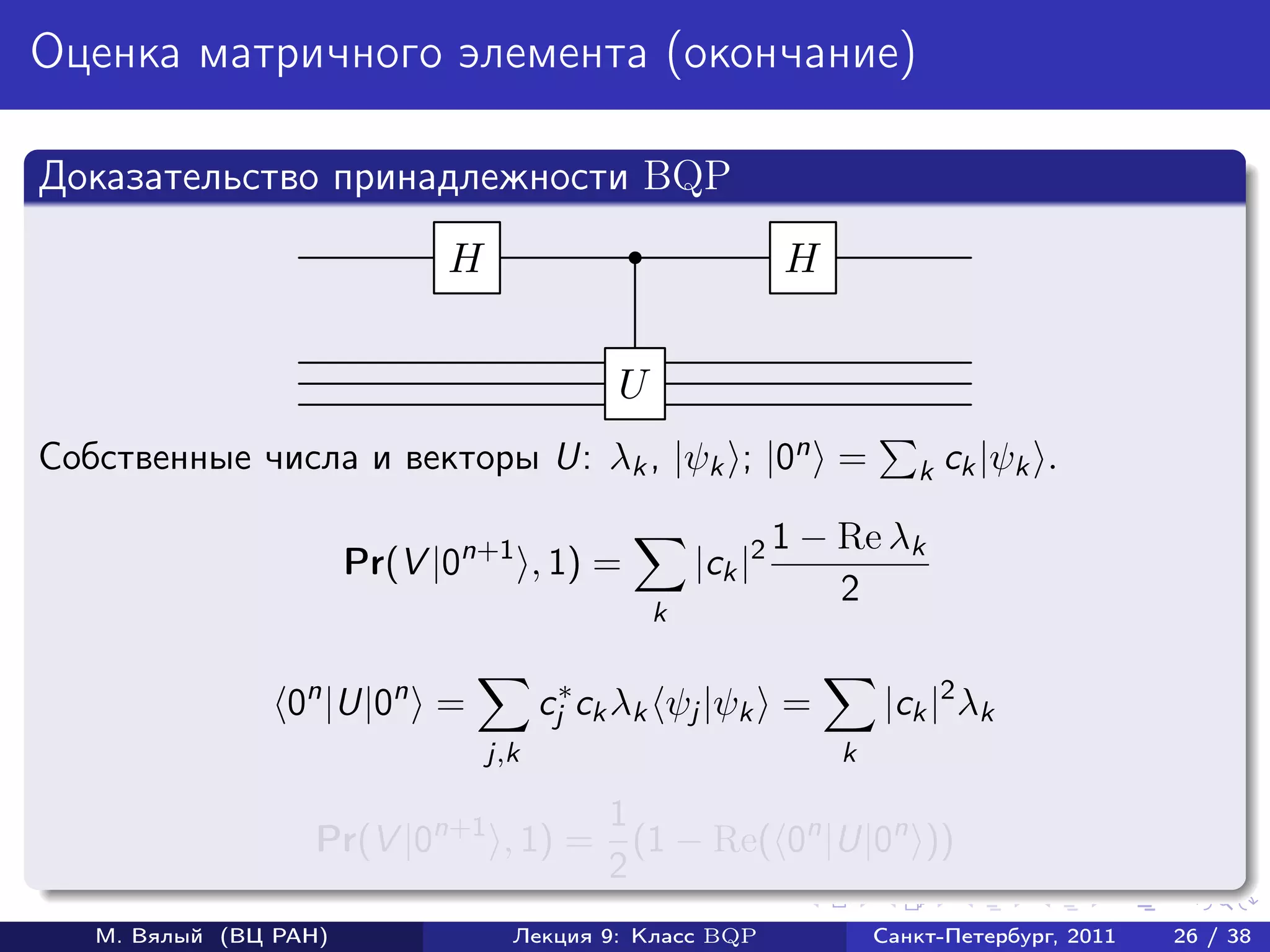 Оценка матричного элемента (окончание)

Доказательство принадлежности BQP
                             H                               H


                                            U
Собственные числа и векторы U: λk , |ψk ; |0n =                         k ck |ψk    .

                                                             1 − Re λk
                       Pr(V |0n+1 , 1) =            |ck |2
                                                                 2
                                                k


                 0n |U|0n =            cj∗ ck λk ψj |ψk =            |ck |2 λk
                                 j,k                             k

                                    1
                   Pr(V |0n+1 , 1) = (1 − Re( 0n |U|0n ))
                                    2
   М. Вялый (ВЦ РАН)               Лекция 9: Класс BQP               Санкт-Петербург, 2011   26 / 38
 