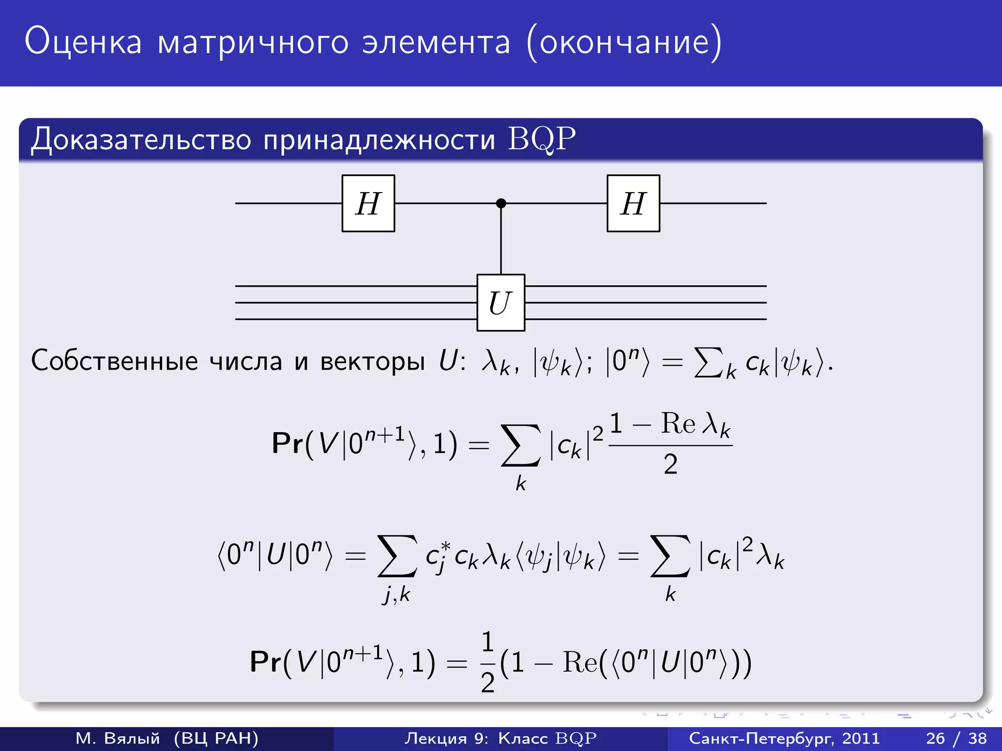 Оценка матричного элемента (окончание)

Доказательство принадлежности BQP
                             H                               H


                                            U
Собственные числа и векторы U: λk , |ψk ; |0n =                         k ck |ψk    .

                                                             1 − Re λk
                       Pr(V |0n+1 , 1) =            |ck |2
                                                                 2
                                                k


                 0n |U|0n =            cj∗ ck λk ψj |ψk =            |ck |2 λk
                                 j,k                             k

                                    1
                   Pr(V |0n+1 , 1) = (1 − Re( 0n |U|0n ))
                                    2
   М. Вялый (ВЦ РАН)               Лекция 9: Класс BQP               Санкт-Петербург, 2011   26 / 38
 