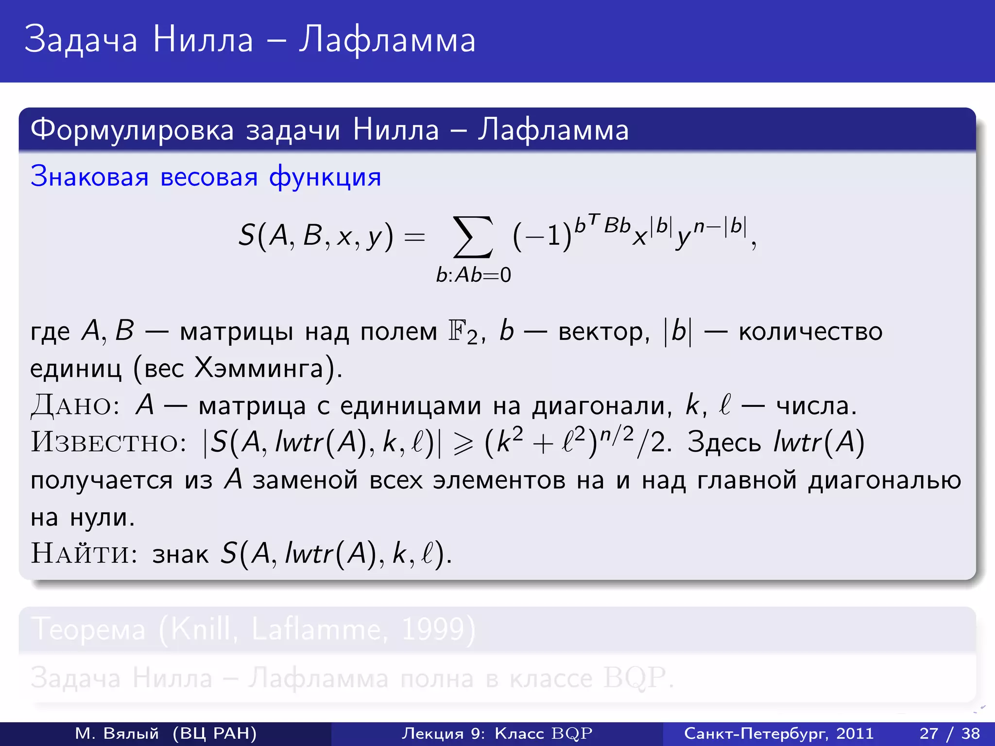 Задача Нилла – Лафламма

Формулировка задачи Нилла – Лафламма
Знаковая весовая функция
                                                      T Bb
                  S(A, B, x, y ) =            (−1)b          x |b| y n−|b| ,
                                     b:Ab=0

где A, B   матрицы над полем F2 , b вектор, |b| количество
единиц (вес Хэмминга).
Дано: A матрица с единицами на диагонали, k,            числа.
Известно: |S(A, lwtr (A), k, )| (k 2 + 2 )n/2 /2. Здесь lwtr (A)

получается из A заменой всех элементов на и над главной диагональю
на нули.
Найти: знак S(A, lwtr (A), k, ).

Теорема (Knill, Laflamme, 1999)
Задача Нилла – Лафламма полна в классе BQP.
   М. Вялый (ВЦ РАН)           Лекция 9: Класс BQP                 Санкт-Петербург, 2011   27 / 38
 