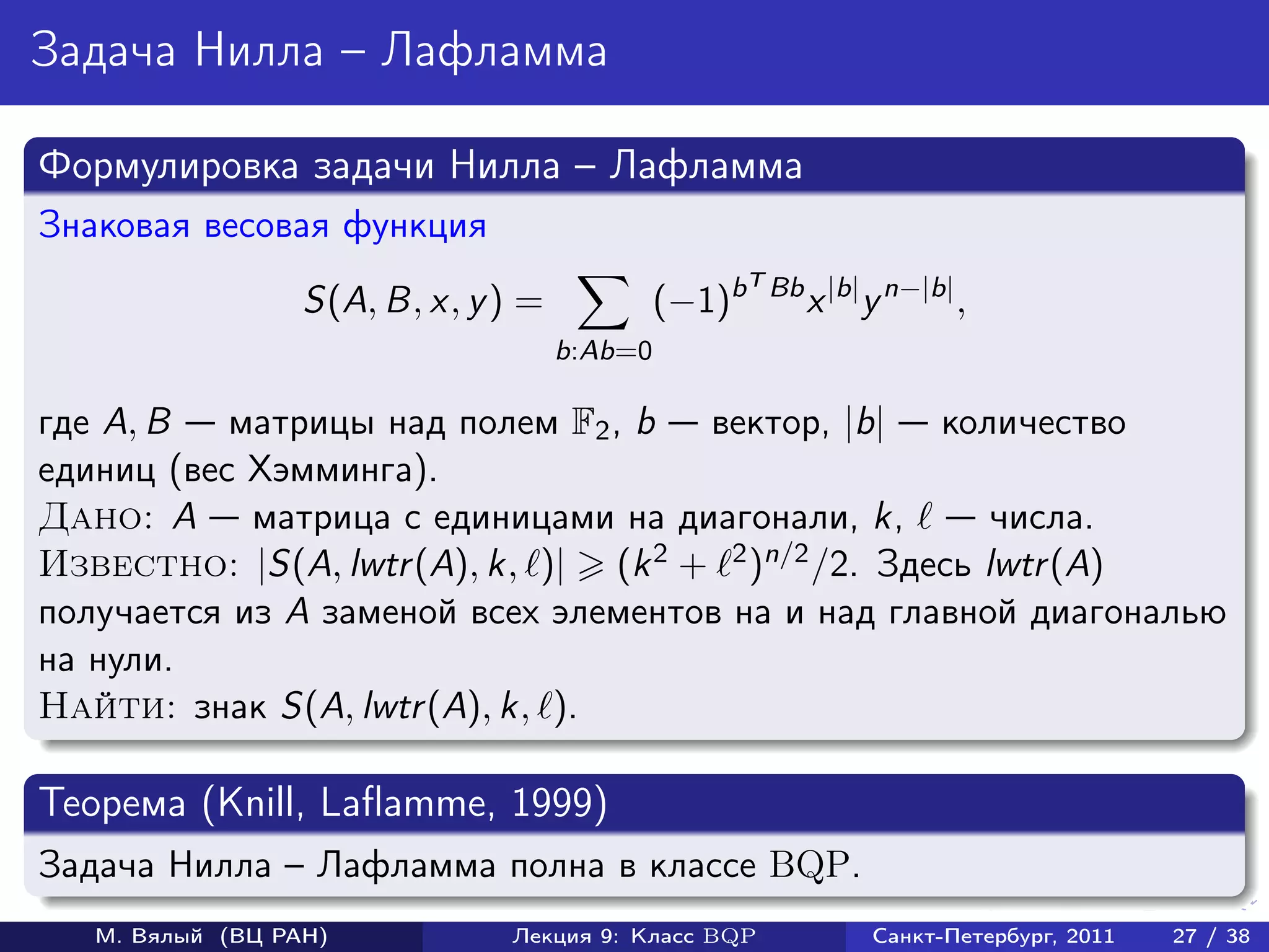 Задача Нилла – Лафламма

Формулировка задачи Нилла – Лафламма
Знаковая весовая функция
                                                      T Bb
                  S(A, B, x, y ) =            (−1)b          x |b| y n−|b| ,
                                     b:Ab=0

где A, B   матрицы над полем F2 , b вектор, |b| количество
единиц (вес Хэмминга).
Дано: A матрица с единицами на диагонали, k,            числа.
Известно: |S(A, lwtr (A), k, )| (k 2 + 2 )n/2 /2. Здесь lwtr (A)

получается из A заменой всех элементов на и над главной диагональю
на нули.
Найти: знак S(A, lwtr (A), k, ).

Теорема (Knill, Laflamme, 1999)
Задача Нилла – Лафламма полна в классе BQP.
   М. Вялый (ВЦ РАН)           Лекция 9: Класс BQP                 Санкт-Петербург, 2011   27 / 38
 