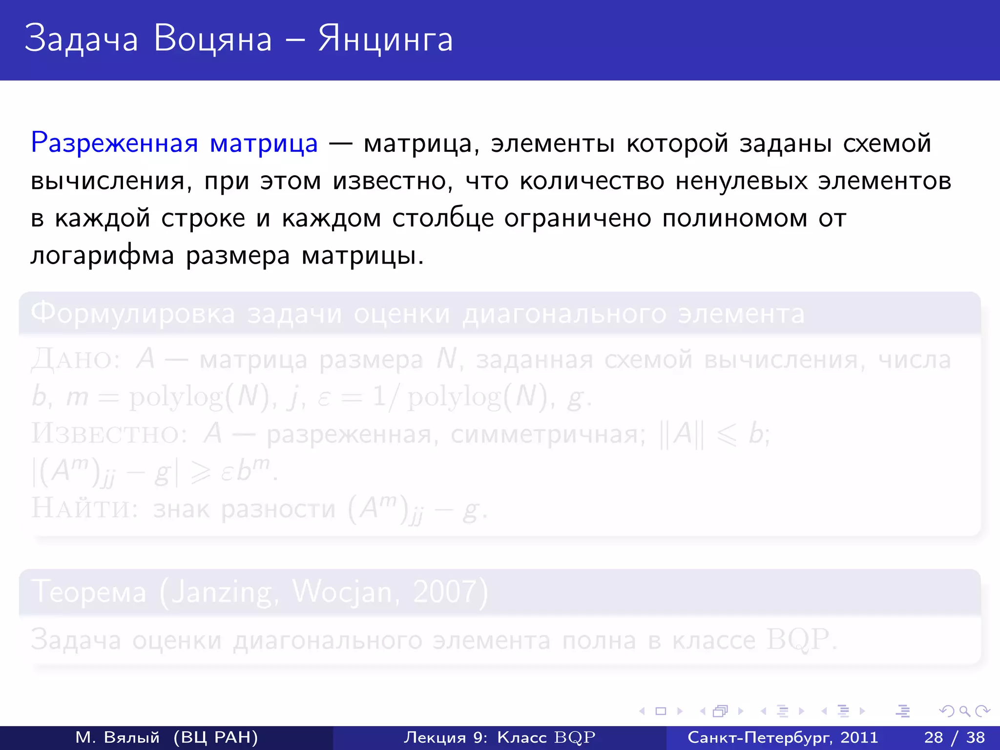 Задача Воцяна – Янцинга

Разреженная матрица матрица, элементы которой заданы схемой
вычисления, при этом известно, что количество ненулевых элементов
в каждой строке и каждом столбце ограничено полиномом от
логарифма размера матрицы.
Формулировка задачи оценки диагонального элемента
Дано: A матрица размера N, заданная схемой вычисления, числа
b, m = polylog(N), j, ε = 1/ polylog(N), g .
Известно: A разреженная, симметричная; A      b;
|(Am )jj − g | εbm .
Найти: знак разности (Am )jj − g .

Теорема (Janzing, Wocjan, 2007)
Задача оценки диагонального элемента полна в классе BQP.


   М. Вялый (ВЦ РАН)      Лекция 9: Класс BQP   Санкт-Петербург, 2011   28 / 38
 