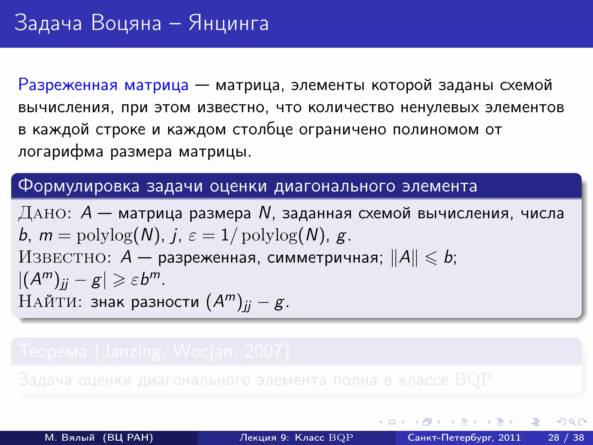 Задача Воцяна – Янцинга

Разреженная матрица матрица, элементы которой заданы схемой
вычисления, при этом известно, что количество ненулевых элементов
в каждой строке и каждом столбце ограничено полиномом от
логарифма размера матрицы.
Формулировка задачи оценки диагонального элемента
Дано: A матрица размера N, заданная схемой вычисления, числа
b, m = polylog(N), j, ε = 1/ polylog(N), g .
Известно: A разреженная, симметричная; A      b;
|(Am )jj − g | εbm .
Найти: знак разности (Am )jj − g .

Теорема (Janzing, Wocjan, 2007)
Задача оценки диагонального элемента полна в классе BQP.


   М. Вялый (ВЦ РАН)      Лекция 9: Класс BQP   Санкт-Петербург, 2011   28 / 38
 