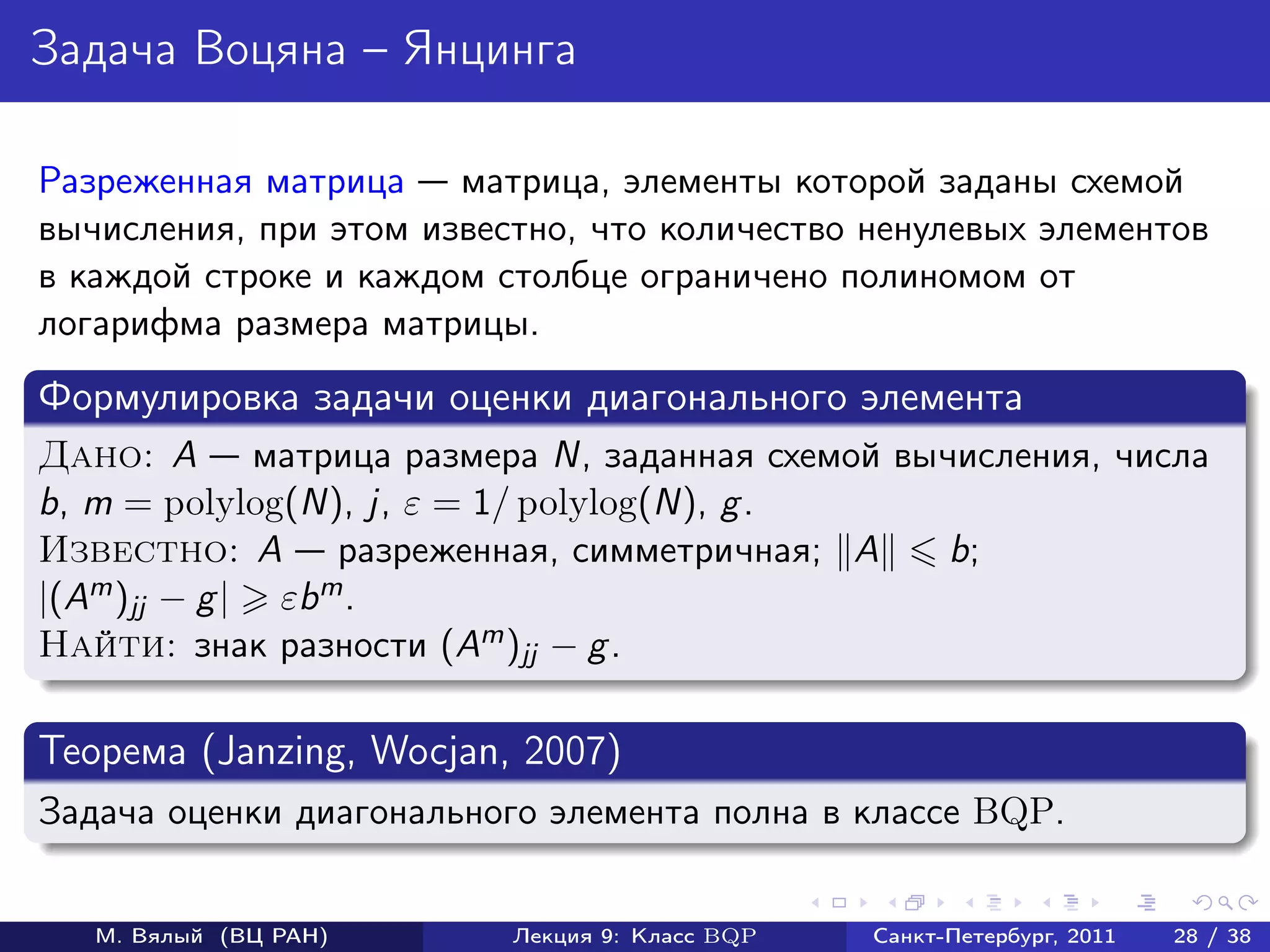 Задача Воцяна – Янцинга

Разреженная матрица матрица, элементы которой заданы схемой
вычисления, при этом известно, что количество ненулевых элементов
в каждой строке и каждом столбце ограничено полиномом от
логарифма размера матрицы.
Формулировка задачи оценки диагонального элемента
Дано: A матрица размера N, заданная схемой вычисления, числа
b, m = polylog(N), j, ε = 1/ polylog(N), g .
Известно: A разреженная, симметричная; A      b;
|(Am )jj − g | εbm .
Найти: знак разности (Am )jj − g .

Теорема (Janzing, Wocjan, 2007)
Задача оценки диагонального элемента полна в классе BQP.


   М. Вялый (ВЦ РАН)      Лекция 9: Класс BQP   Санкт-Петербург, 2011   28 / 38
 