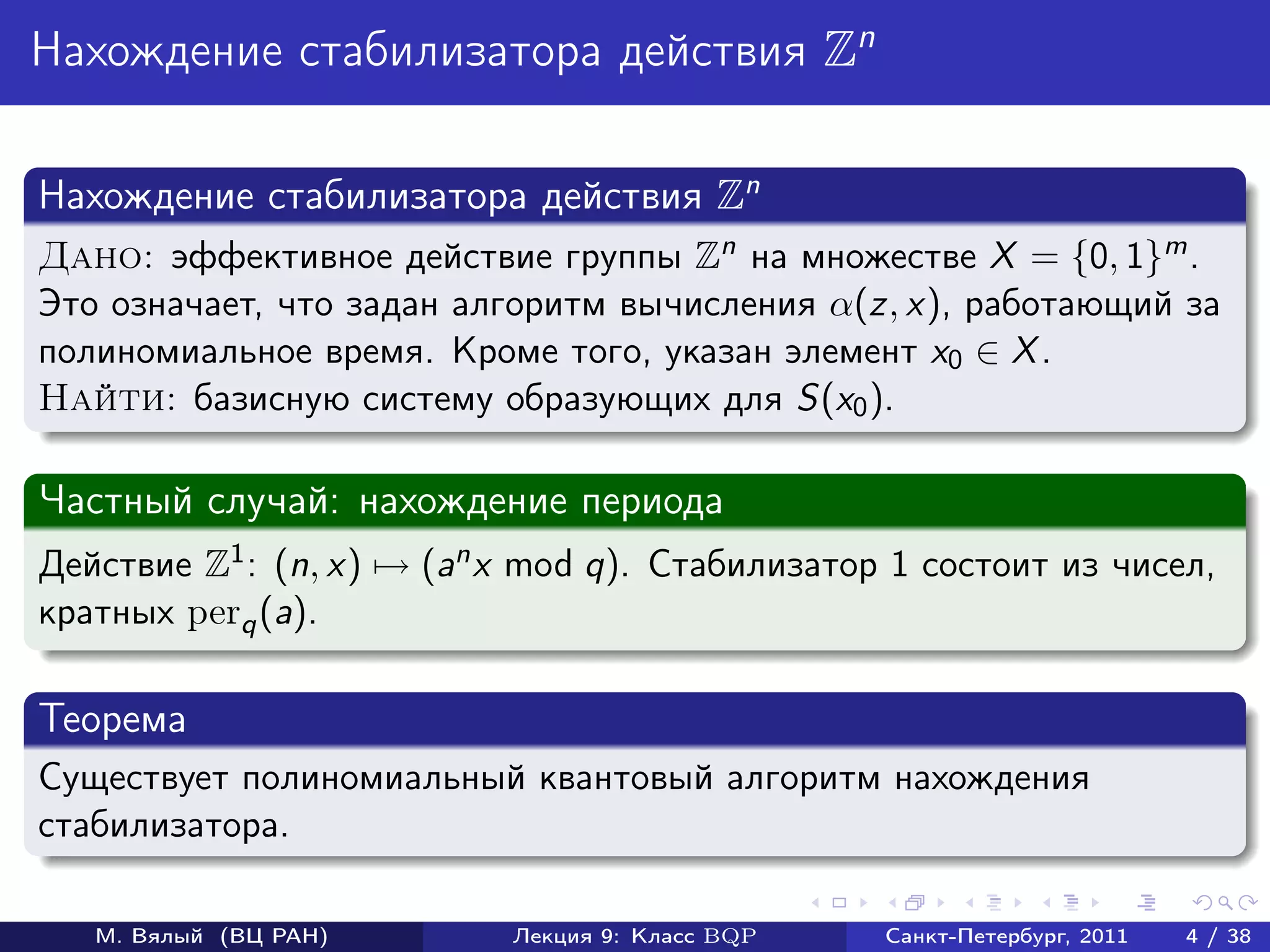 Нахождение стабилизатора действия Zn

Нахождение стабилизатора действия Zn
Дано: эффективное действие группы Zn на множестве X = {0, 1}m .
Это означает, что задан алгоритм вычисления α(z, x), работающий за
полиномиальное время. Кроме того, указан элемент x0 ∈ X .
Найти: базисную систему образующих для S(x0 ).

Частный случай: нахождение периода
Действие Z1 : (n, x) → (an x mod q). Стабилизатор 1 состоит из чисел,
кратных perq (a).

Теорема
Существует полиномиальный квантовый алгоритм нахождения
стабилизатора.

   М. Вялый (ВЦ РАН)       Лекция 9: Класс BQP   Санкт-Петербург, 2011   4 / 38
 