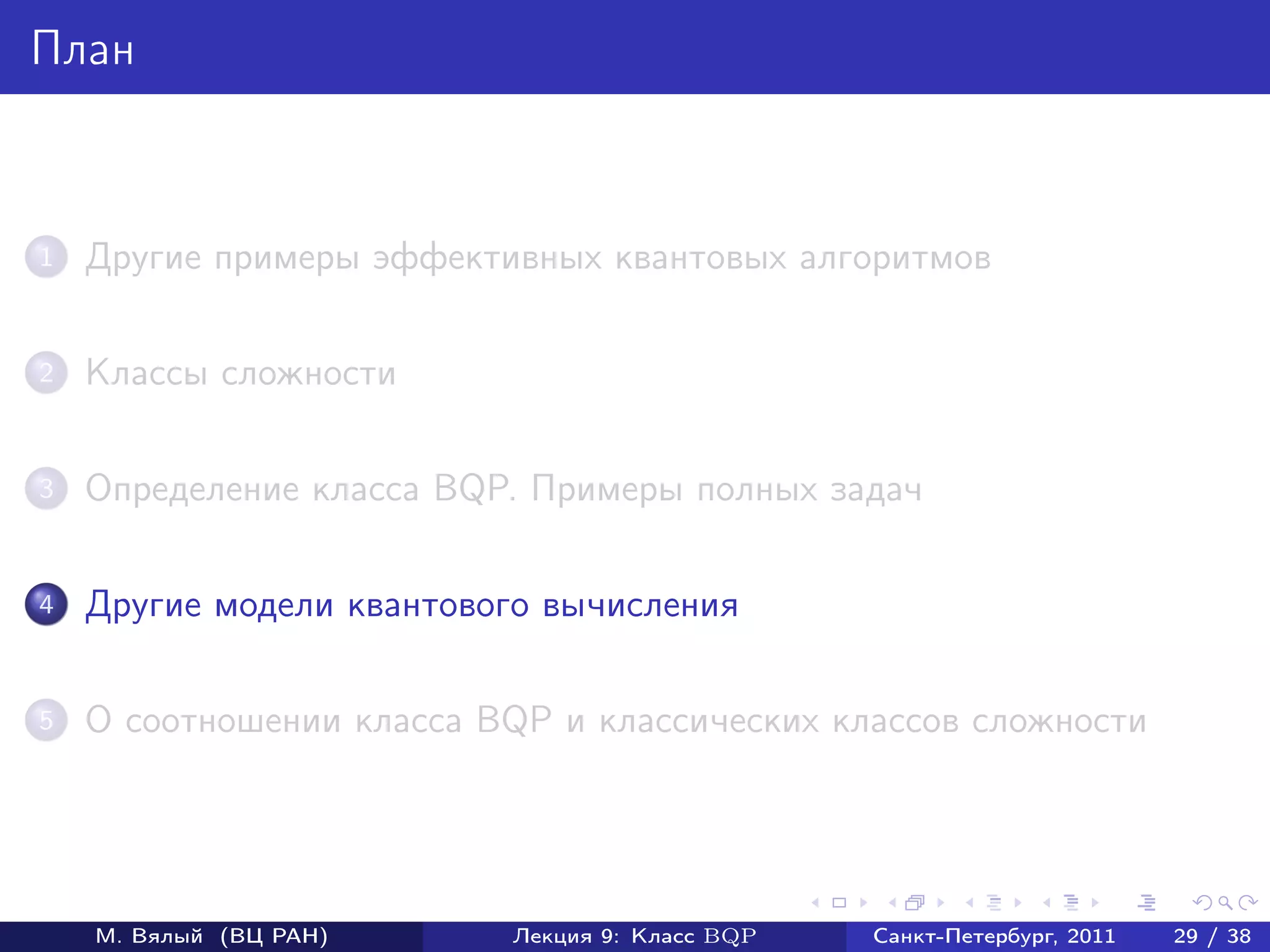 План



1   Другие примеры эффективных квантовых алгоритмов

2   Классы сложности

3   Определение класса BQP. Примеры полных задач

4   Другие модели квантового вычисления

5   О соотношении класса BQP и классических классов сложности




    М. Вялый (ВЦ РАН)     Лекция 9: Класс BQP   Санкт-Петербург, 2011   29 / 38
 