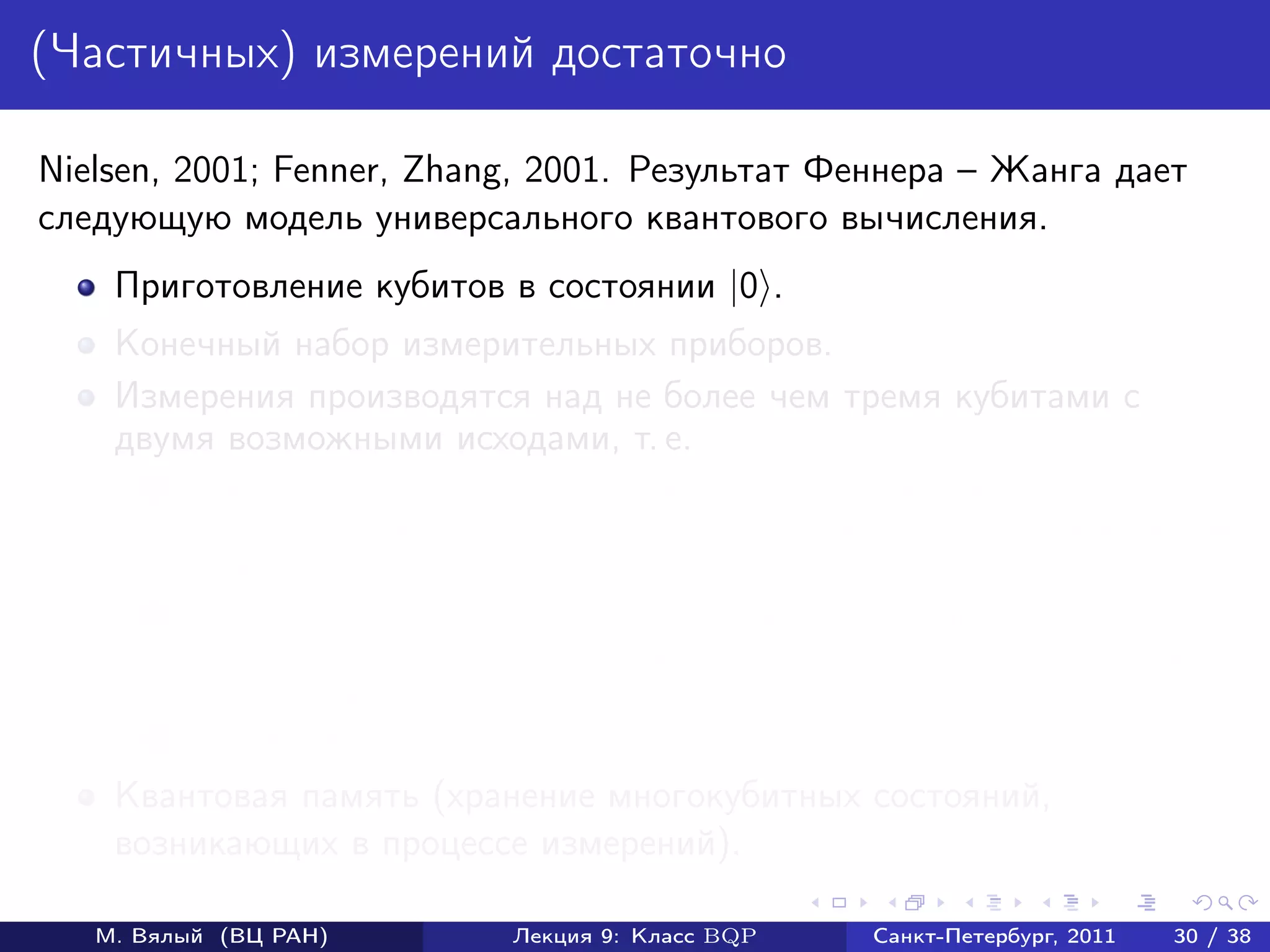 (Частичных) измерений достаточно

Nielsen, 2001; Fenner, Zhang, 2001. Результат Феннера – Жанга дает
следующую модель универсального квантового вычисления.
    Приготовление кубитов в состоянии |0 .
    Конечный набор измерительных приборов.
    Измерения производятся над не более чем тремя кубитами с
    двумя возможными исходами, т. е.
       1   Пространство (не более чем трех) кубитов разбивается в
           ортогональную сумму двух подпространств (определяется выбором
           прибора измерения).
       2   Измерение состоит в том, что выбирается проекция на одно из
           подпространств с вероятностью, равной квадрату длине проекции
           вектора состояния на это подпространство.
       3   Проекция нормируется.
    Квантовая память (хранение многокубитных состояний,
    возникающих в процессе измерений).

   М. Вялый (ВЦ РАН)         Лекция 9: Класс BQP   Санкт-Петербург, 2011   30 / 38
 
