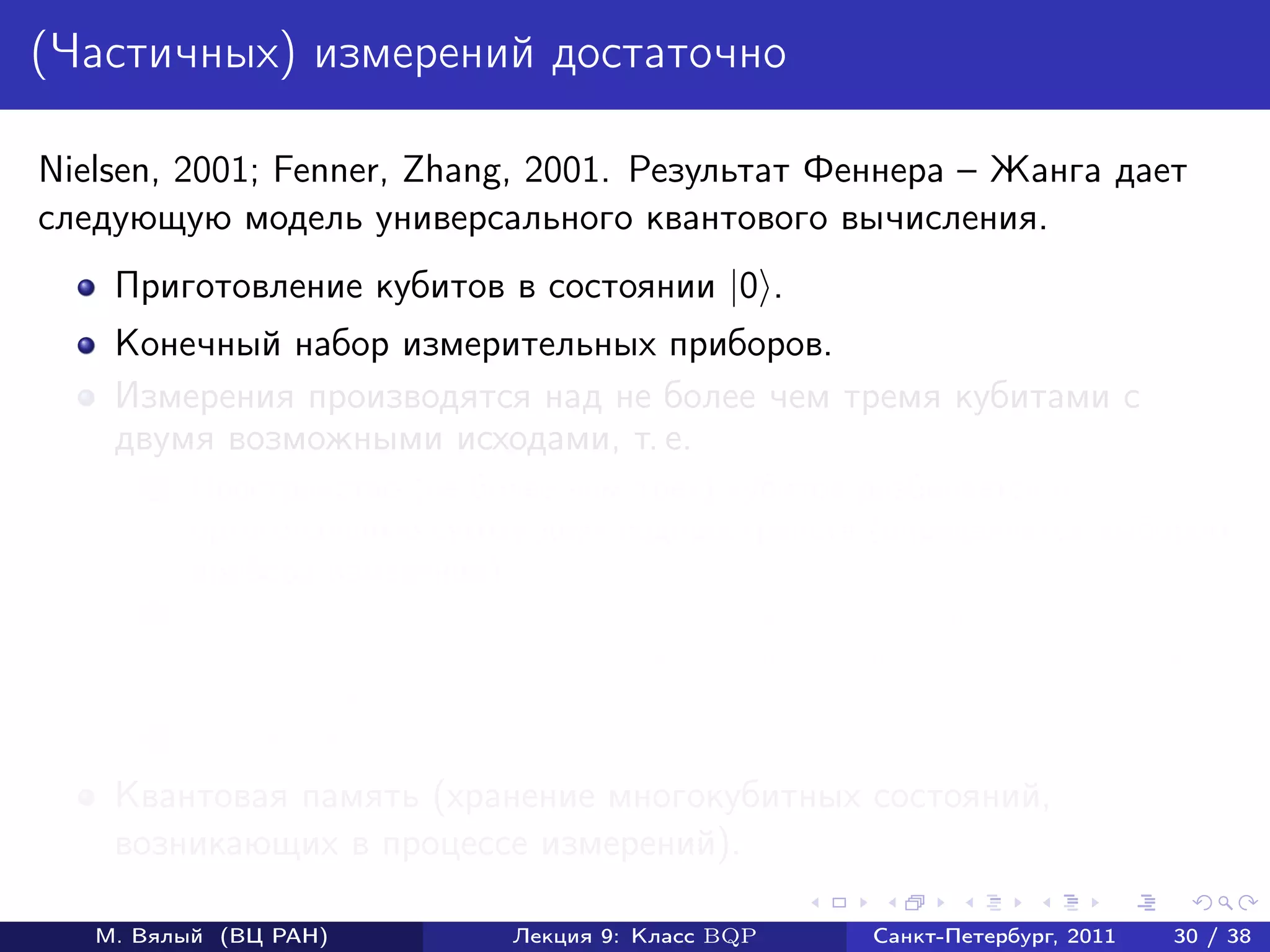 (Частичных) измерений достаточно

Nielsen, 2001; Fenner, Zhang, 2001. Результат Феннера – Жанга дает
следующую модель универсального квантового вычисления.
    Приготовление кубитов в состоянии |0 .
    Конечный набор измерительных приборов.
    Измерения производятся над не более чем тремя кубитами с
    двумя возможными исходами, т. е.
       1   Пространство (не более чем трех) кубитов разбивается в
           ортогональную сумму двух подпространств (определяется выбором
           прибора измерения).
       2   Измерение состоит в том, что выбирается проекция на одно из
           подпространств с вероятностью, равной квадрату длине проекции
           вектора состояния на это подпространство.
       3   Проекция нормируется.
    Квантовая память (хранение многокубитных состояний,
    возникающих в процессе измерений).

   М. Вялый (ВЦ РАН)         Лекция 9: Класс BQP   Санкт-Петербург, 2011   30 / 38
 