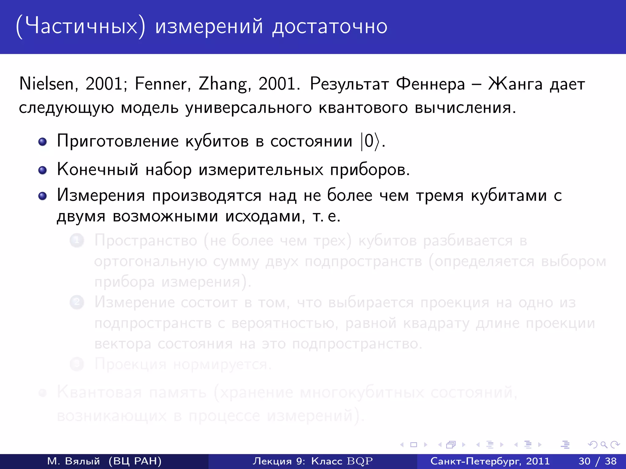 (Частичных) измерений достаточно

Nielsen, 2001; Fenner, Zhang, 2001. Результат Феннера – Жанга дает
следующую модель универсального квантового вычисления.
    Приготовление кубитов в состоянии |0 .
    Конечный набор измерительных приборов.
    Измерения производятся над не более чем тремя кубитами с
    двумя возможными исходами, т. е.
       1   Пространство (не более чем трех) кубитов разбивается в
           ортогональную сумму двух подпространств (определяется выбором
           прибора измерения).
       2   Измерение состоит в том, что выбирается проекция на одно из
           подпространств с вероятностью, равной квадрату длине проекции
           вектора состояния на это подпространство.
       3   Проекция нормируется.
    Квантовая память (хранение многокубитных состояний,
    возникающих в процессе измерений).

   М. Вялый (ВЦ РАН)         Лекция 9: Класс BQP   Санкт-Петербург, 2011   30 / 38
 
