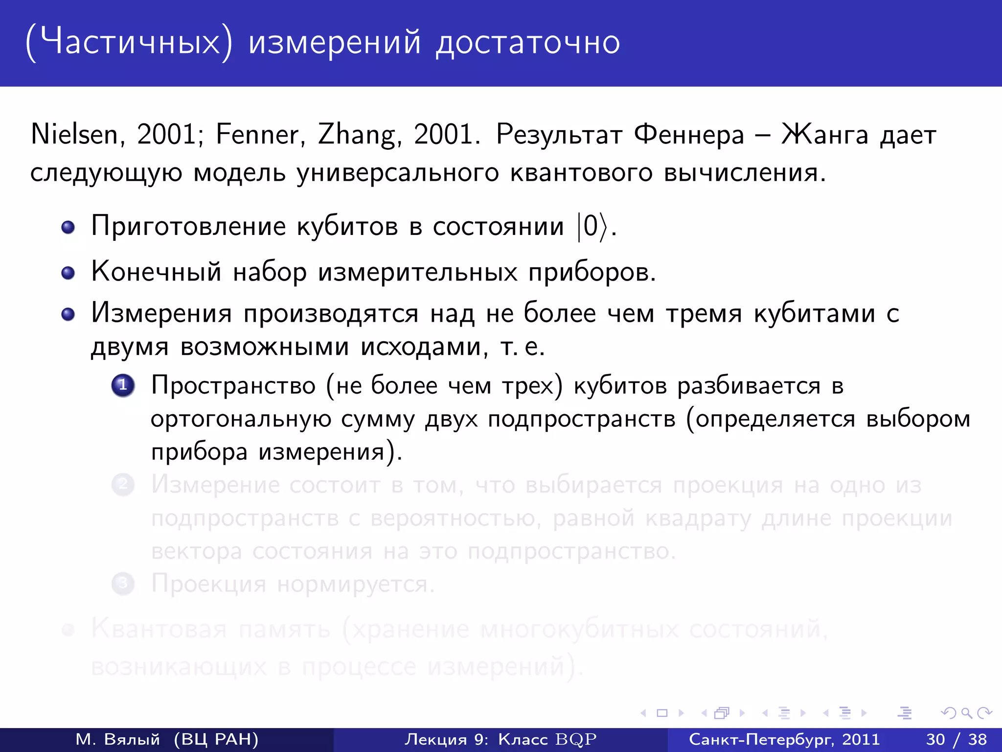 (Частичных) измерений достаточно

Nielsen, 2001; Fenner, Zhang, 2001. Результат Феннера – Жанга дает
следующую модель универсального квантового вычисления.
    Приготовление кубитов в состоянии |0 .
    Конечный набор измерительных приборов.
    Измерения производятся над не более чем тремя кубитами с
    двумя возможными исходами, т. е.
       1   Пространство (не более чем трех) кубитов разбивается в
           ортогональную сумму двух подпространств (определяется выбором
           прибора измерения).
       2   Измерение состоит в том, что выбирается проекция на одно из
           подпространств с вероятностью, равной квадрату длине проекции
           вектора состояния на это подпространство.
       3   Проекция нормируется.
    Квантовая память (хранение многокубитных состояний,
    возникающих в процессе измерений).

   М. Вялый (ВЦ РАН)         Лекция 9: Класс BQP   Санкт-Петербург, 2011   30 / 38
 