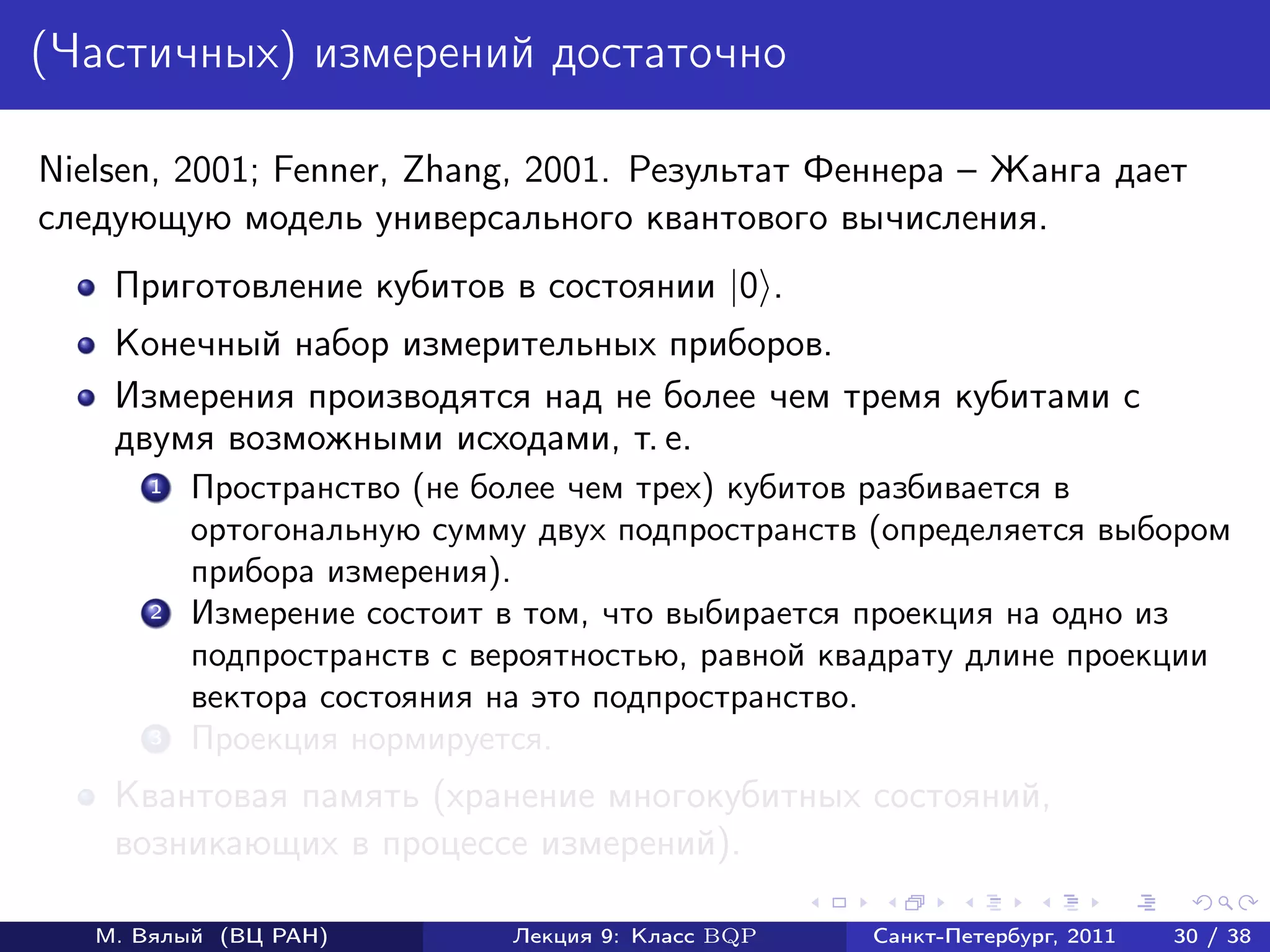 (Частичных) измерений достаточно

Nielsen, 2001; Fenner, Zhang, 2001. Результат Феннера – Жанга дает
следующую модель универсального квантового вычисления.
    Приготовление кубитов в состоянии |0 .
    Конечный набор измерительных приборов.
    Измерения производятся над не более чем тремя кубитами с
    двумя возможными исходами, т. е.
       1   Пространство (не более чем трех) кубитов разбивается в
           ортогональную сумму двух подпространств (определяется выбором
           прибора измерения).
       2   Измерение состоит в том, что выбирается проекция на одно из
           подпространств с вероятностью, равной квадрату длине проекции
           вектора состояния на это подпространство.
       3   Проекция нормируется.
    Квантовая память (хранение многокубитных состояний,
    возникающих в процессе измерений).

   М. Вялый (ВЦ РАН)         Лекция 9: Класс BQP   Санкт-Петербург, 2011   30 / 38
 