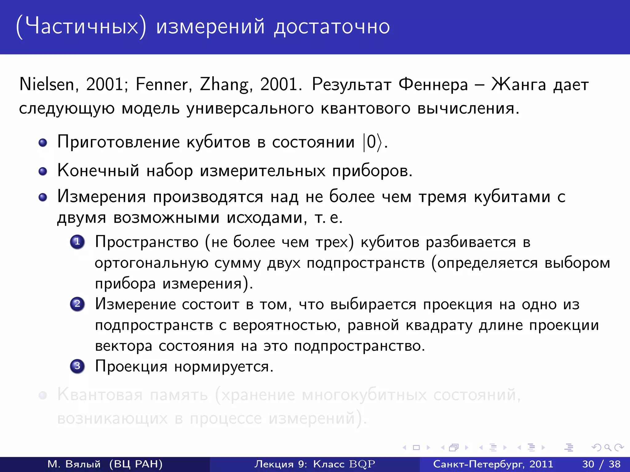 (Частичных) измерений достаточно

Nielsen, 2001; Fenner, Zhang, 2001. Результат Феннера – Жанга дает
следующую модель универсального квантового вычисления.
    Приготовление кубитов в состоянии |0 .
    Конечный набор измерительных приборов.
    Измерения производятся над не более чем тремя кубитами с
    двумя возможными исходами, т. е.
       1   Пространство (не более чем трех) кубитов разбивается в
           ортогональную сумму двух подпространств (определяется выбором
           прибора измерения).
       2   Измерение состоит в том, что выбирается проекция на одно из
           подпространств с вероятностью, равной квадрату длине проекции
           вектора состояния на это подпространство.
       3   Проекция нормируется.
    Квантовая память (хранение многокубитных состояний,
    возникающих в процессе измерений).

   М. Вялый (ВЦ РАН)         Лекция 9: Класс BQP   Санкт-Петербург, 2011   30 / 38
 