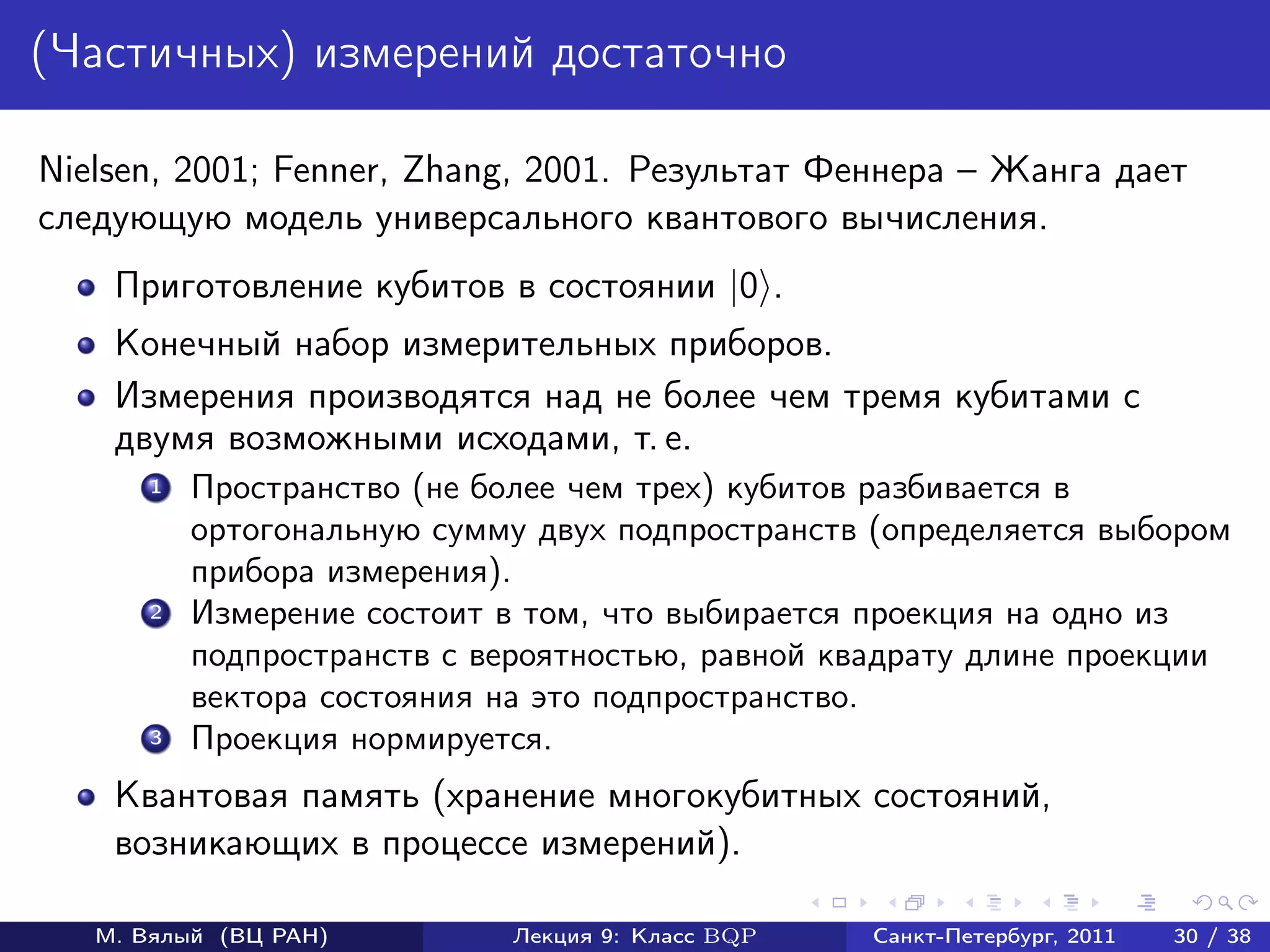 (Частичных) измерений достаточно

Nielsen, 2001; Fenner, Zhang, 2001. Результат Феннера – Жанга дает
следующую модель универсального квантового вычисления.
    Приготовление кубитов в состоянии |0 .
    Конечный набор измерительных приборов.
    Измерения производятся над не более чем тремя кубитами с
    двумя возможными исходами, т. е.
       1   Пространство (не более чем трех) кубитов разбивается в
           ортогональную сумму двух подпространств (определяется выбором
           прибора измерения).
       2   Измерение состоит в том, что выбирается проекция на одно из
           подпространств с вероятностью, равной квадрату длине проекции
           вектора состояния на это подпространство.
       3   Проекция нормируется.
    Квантовая память (хранение многокубитных состояний,
    возникающих в процессе измерений).

   М. Вялый (ВЦ РАН)         Лекция 9: Класс BQP   Санкт-Петербург, 2011   30 / 38
 
