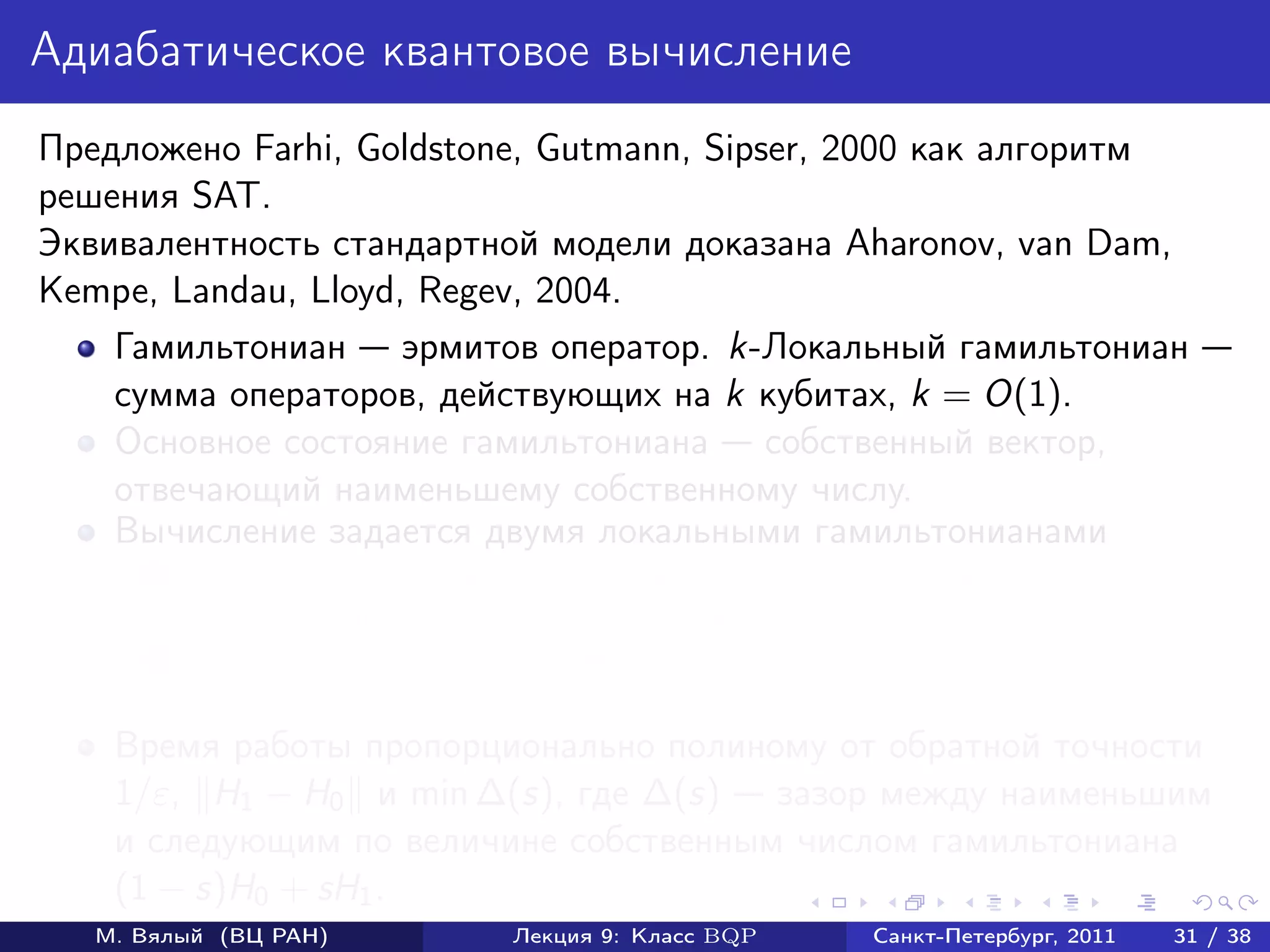 Адиабатическое квантовое вычисление
Предложено Farhi, Goldstone, Gutmann, Sipser, 2000 как алгоритм
решения SAT.
Эквивалентность стандартной модели доказана Aharonov, van Dam,
Kempe, Landau, Lloyd, Regev, 2004.
    Гамильтониан эрмитов оператор. k-Локальный гамильтониан
    сумма операторов, действующих на k кубитах, k = O(1).
    Основное состояние гамильтониана собственный вектор,
    отвечающий наименьшему собственному числу.
    Вычисление задается двумя локальными гамильтонианами
       1   начальным гамильтонианом H0 , основное состояние которого
           предполагается разложимым (легко изготовить);
       2   конечным гамильтонианом H1 , измерение основного состояния
           которого дает ответ.
    Время работы пропорционально полиному от обратной точности
    1/ε, H1 − H0 и min ∆(s), где ∆(s) зазор между наименьшим
    и следующим по величине собственным числом гамильтониана
    (1 − s)H0 + sH1 .
   М. Вялый (ВЦ РАН)          Лекция 9: Класс BQP   Санкт-Петербург, 2011   31 / 38
 