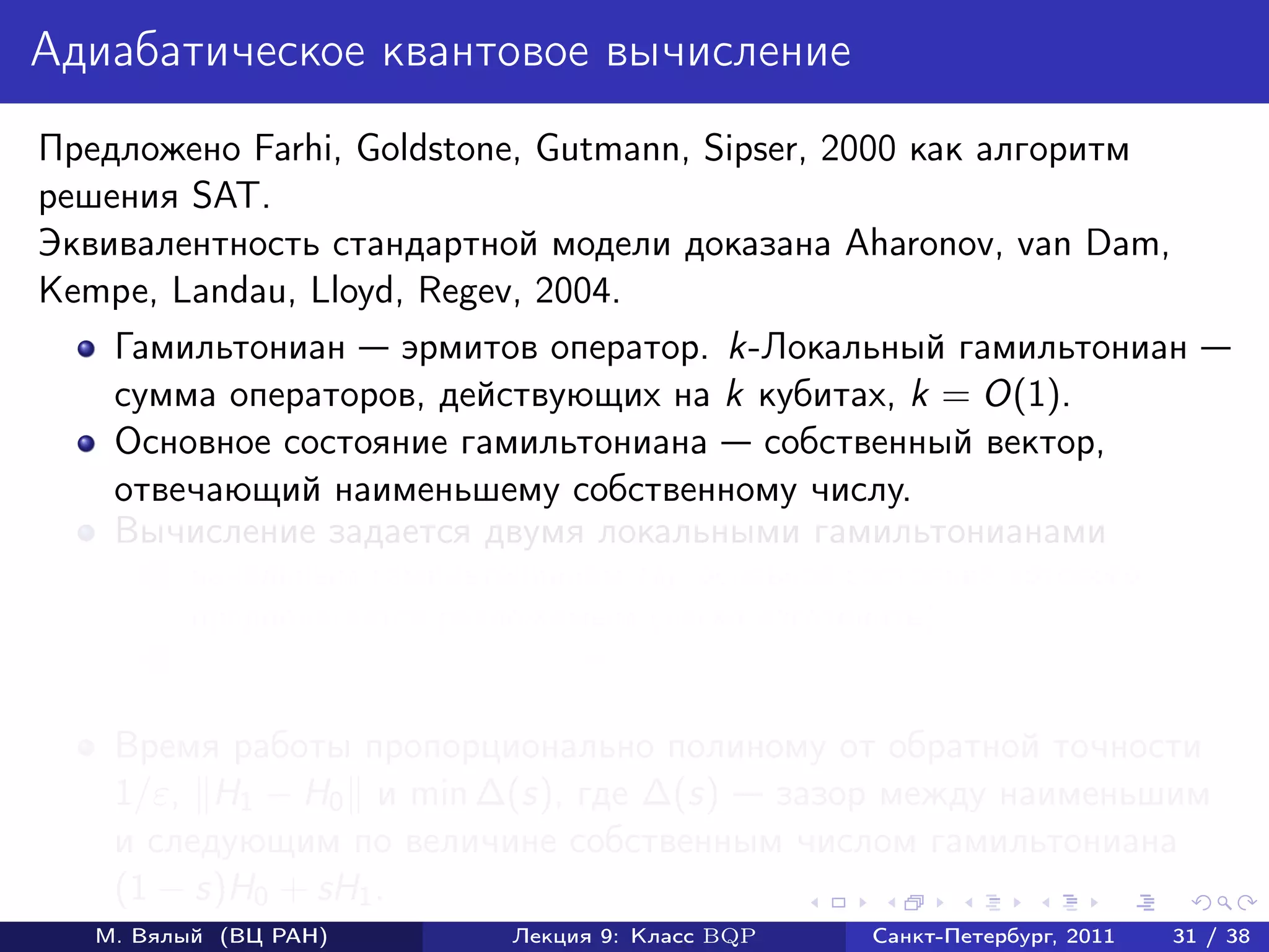Адиабатическое квантовое вычисление
Предложено Farhi, Goldstone, Gutmann, Sipser, 2000 как алгоритм
решения SAT.
Эквивалентность стандартной модели доказана Aharonov, van Dam,
Kempe, Landau, Lloyd, Regev, 2004.
    Гамильтониан эрмитов оператор. k-Локальный гамильтониан
    сумма операторов, действующих на k кубитах, k = O(1).
    Основное состояние гамильтониана собственный вектор,
    отвечающий наименьшему собственному числу.
    Вычисление задается двумя локальными гамильтонианами
       1   начальным гамильтонианом H0 , основное состояние которого
           предполагается разложимым (легко изготовить);
       2   конечным гамильтонианом H1 , измерение основного состояния
           которого дает ответ.
    Время работы пропорционально полиному от обратной точности
    1/ε, H1 − H0 и min ∆(s), где ∆(s) зазор между наименьшим
    и следующим по величине собственным числом гамильтониана
    (1 − s)H0 + sH1 .
   М. Вялый (ВЦ РАН)          Лекция 9: Класс BQP   Санкт-Петербург, 2011   31 / 38
 