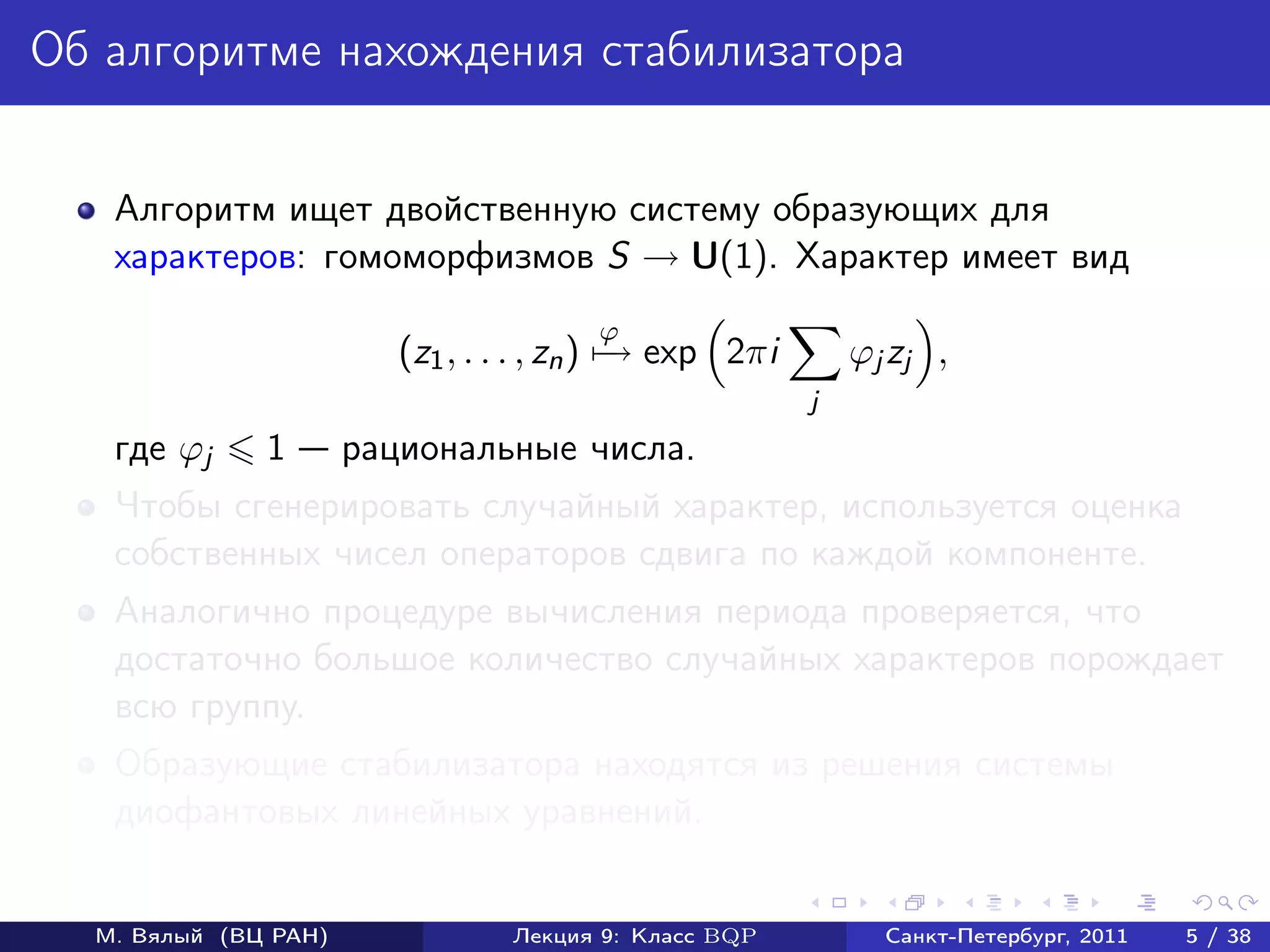 Об алгоритме нахождения стабилизатора


   Алгоритм ищет двойственную систему образующих для
   характеров: гомоморфизмов S → U(1). Характер имеет вид
                                       ϕ
                         (z1 , . . . , zn ) − exp 2πi
                                            →               ϕj zj ,
                                                        j
   где ϕj     1       рациональные числа.
   Чтобы сгенерировать случайный характер, используется оценка
   собственных чисел операторов сдвига по каждой компоненте.
   Аналогично процедуре вычисления периода проверяется, что
   достаточно большое количество случайных характеров порождает
   всю группу.
   Образующие стабилизатора находятся из решения системы
   диофантовых линейных уравнений.


  М. Вялый (ВЦ РАН)              Лекция 9: Класс BQP          Санкт-Петербург, 2011   5 / 38
 