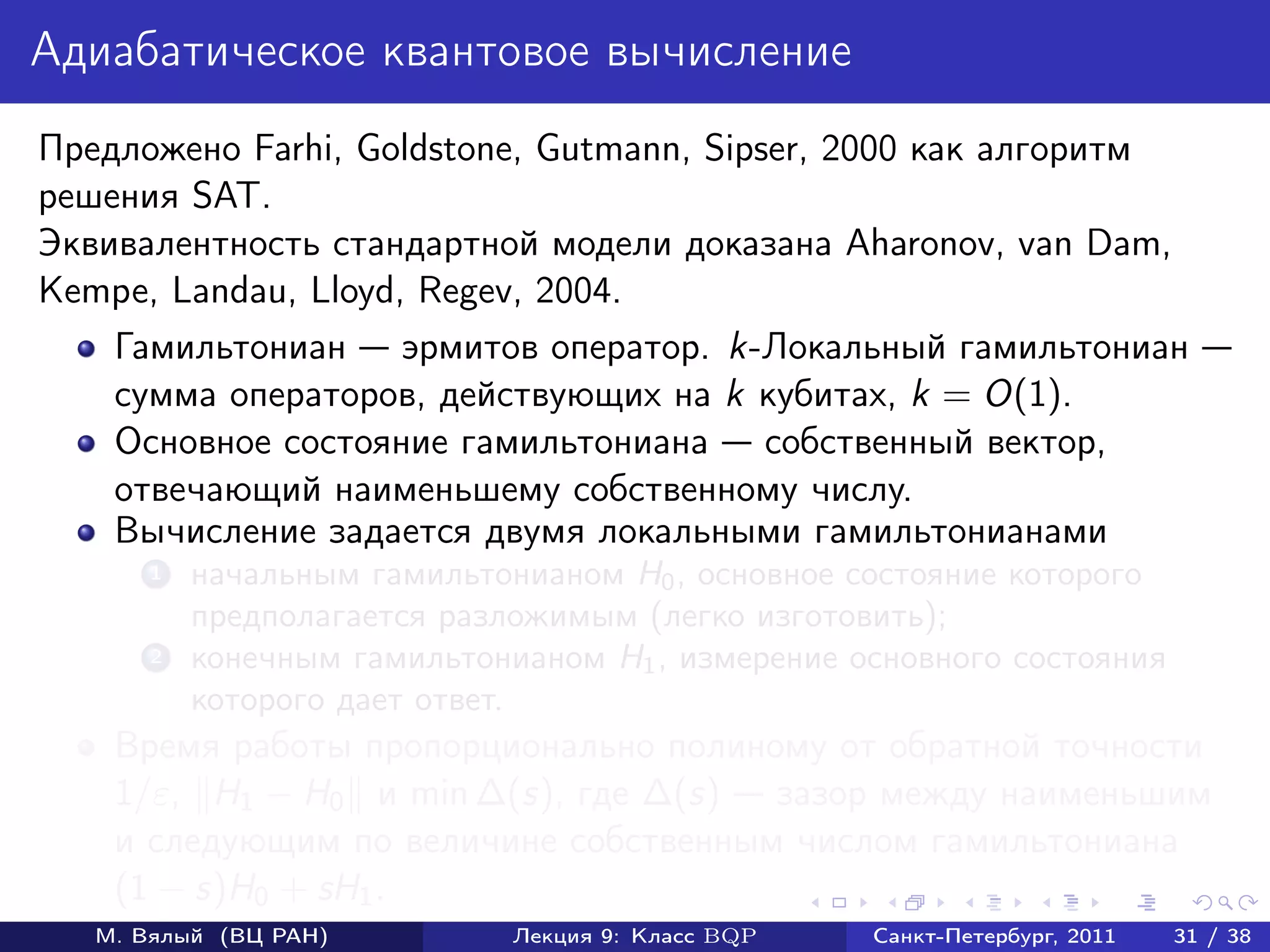 Адиабатическое квантовое вычисление
Предложено Farhi, Goldstone, Gutmann, Sipser, 2000 как алгоритм
решения SAT.
Эквивалентность стандартной модели доказана Aharonov, van Dam,
Kempe, Landau, Lloyd, Regev, 2004.
    Гамильтониан эрмитов оператор. k-Локальный гамильтониан
    сумма операторов, действующих на k кубитах, k = O(1).
    Основное состояние гамильтониана собственный вектор,
    отвечающий наименьшему собственному числу.
    Вычисление задается двумя локальными гамильтонианами
       1   начальным гамильтонианом H0 , основное состояние которого
           предполагается разложимым (легко изготовить);
       2   конечным гамильтонианом H1 , измерение основного состояния
           которого дает ответ.
    Время работы пропорционально полиному от обратной точности
    1/ε, H1 − H0 и min ∆(s), где ∆(s) зазор между наименьшим
    и следующим по величине собственным числом гамильтониана
    (1 − s)H0 + sH1 .
   М. Вялый (ВЦ РАН)          Лекция 9: Класс BQP   Санкт-Петербург, 2011   31 / 38
 