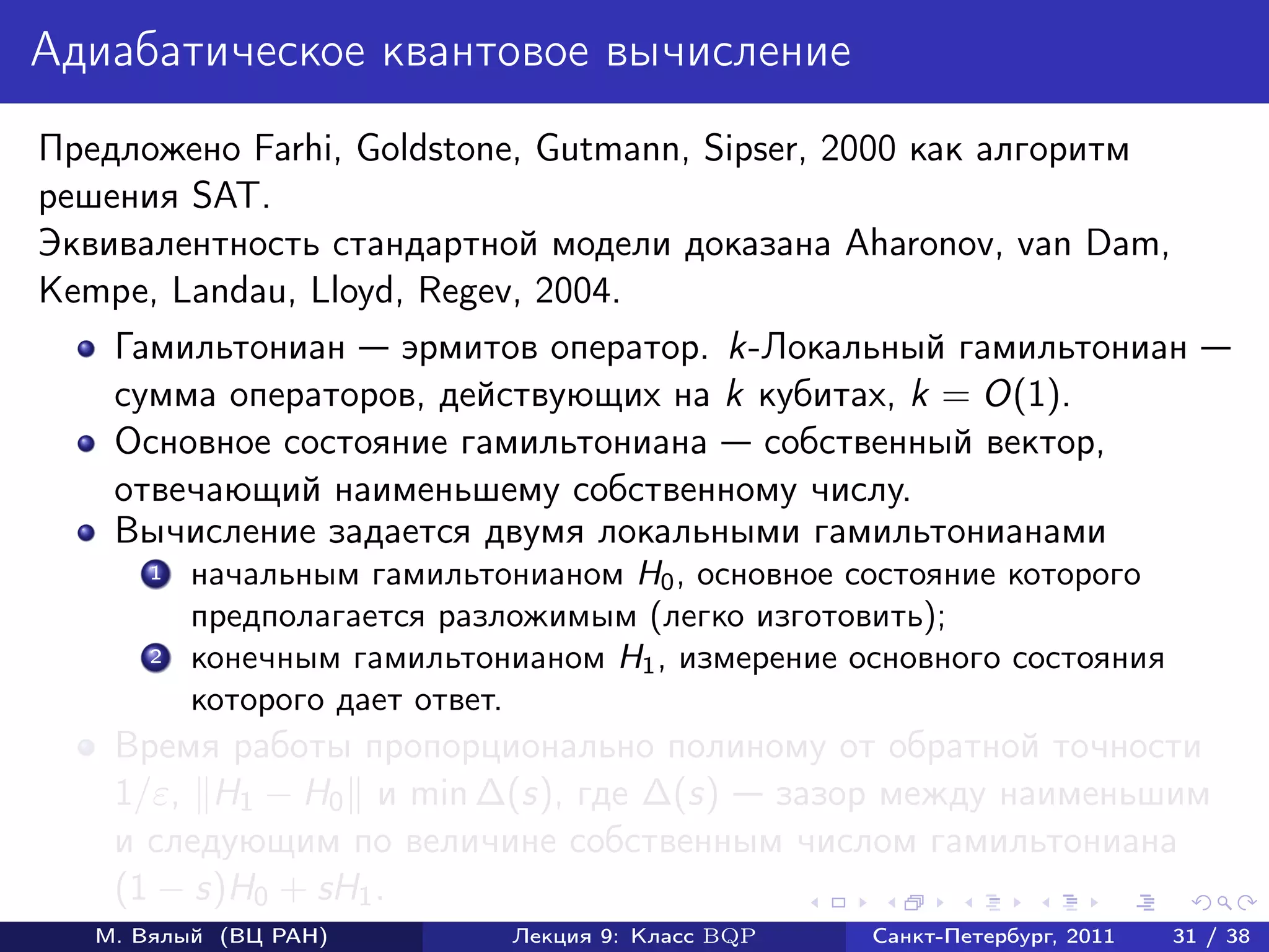 Адиабатическое квантовое вычисление
Предложено Farhi, Goldstone, Gutmann, Sipser, 2000 как алгоритм
решения SAT.
Эквивалентность стандартной модели доказана Aharonov, van Dam,
Kempe, Landau, Lloyd, Regev, 2004.
    Гамильтониан эрмитов оператор. k-Локальный гамильтониан
    сумма операторов, действующих на k кубитах, k = O(1).
    Основное состояние гамильтониана собственный вектор,
    отвечающий наименьшему собственному числу.
    Вычисление задается двумя локальными гамильтонианами
       1   начальным гамильтонианом H0 , основное состояние которого
           предполагается разложимым (легко изготовить);
       2   конечным гамильтонианом H1 , измерение основного состояния
           которого дает ответ.
    Время работы пропорционально полиному от обратной точности
    1/ε, H1 − H0 и min ∆(s), где ∆(s) зазор между наименьшим
    и следующим по величине собственным числом гамильтониана
    (1 − s)H0 + sH1 .
   М. Вялый (ВЦ РАН)          Лекция 9: Класс BQP   Санкт-Петербург, 2011   31 / 38
 