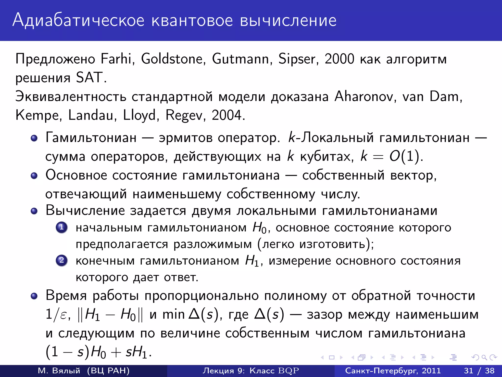 Адиабатическое квантовое вычисление
Предложено Farhi, Goldstone, Gutmann, Sipser, 2000 как алгоритм
решения SAT.
Эквивалентность стандартной модели доказана Aharonov, van Dam,
Kempe, Landau, Lloyd, Regev, 2004.
    Гамильтониан эрмитов оператор. k-Локальный гамильтониан
    сумма операторов, действующих на k кубитах, k = O(1).
    Основное состояние гамильтониана собственный вектор,
    отвечающий наименьшему собственному числу.
    Вычисление задается двумя локальными гамильтонианами
       1   начальным гамильтонианом H0 , основное состояние которого
           предполагается разложимым (легко изготовить);
       2   конечным гамильтонианом H1 , измерение основного состояния
           которого дает ответ.
    Время работы пропорционально полиному от обратной точности
    1/ε, H1 − H0 и min ∆(s), где ∆(s) зазор между наименьшим
    и следующим по величине собственным числом гамильтониана
    (1 − s)H0 + sH1 .
   М. Вялый (ВЦ РАН)          Лекция 9: Класс BQP   Санкт-Петербург, 2011   31 / 38
 
