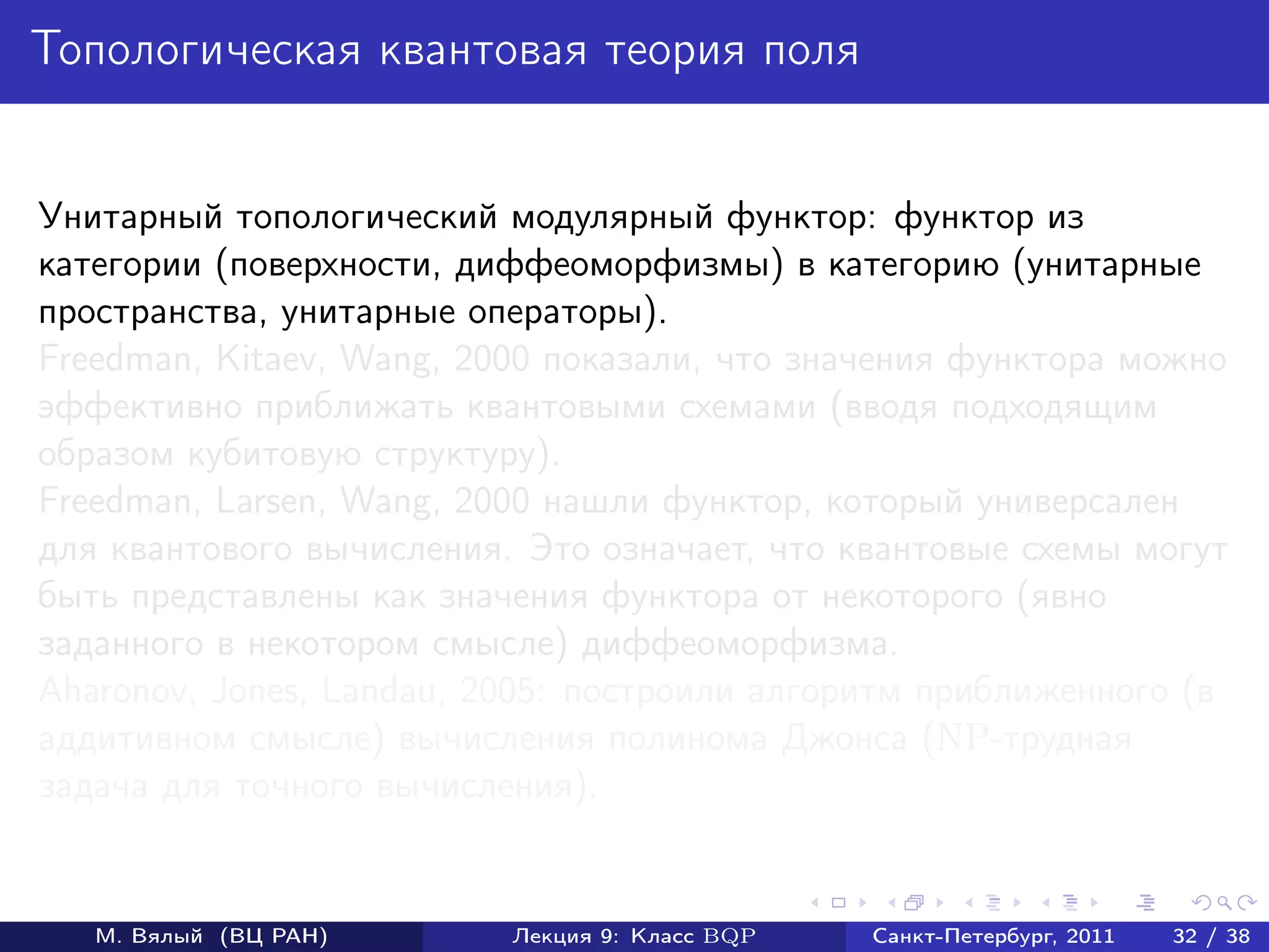 Топологическая квантовая теория поля


Унитарный топологический модулярный функтор: функтор из
категории (поверхности, диффеоморфизмы) в категорию (унитарные
пространства, унитарные операторы).
Freedman, Kitaev, Wang, 2000 показали, что значения функтора можно
эффективно приближать квантовыми схемами (вводя подходящим
образом кубитовую структуру).
Freedman, Larsen, Wang, 2000 нашли функтор, который универсален
для квантового вычисления. Это означает, что квантовые схемы могут
быть представлены как значения функтора от некоторого (явно
заданного в некотором смысле) диффеоморфизма.
Aharonov, Jones, Landau, 2005: построили алгоритм приближенного (в
аддитивном смысле) вычисления полинома Джонса (NP-трудная
задача для точного вычисления).


   М. Вялый (ВЦ РАН)      Лекция 9: Класс BQP   Санкт-Петербург, 2011   32 / 38
 