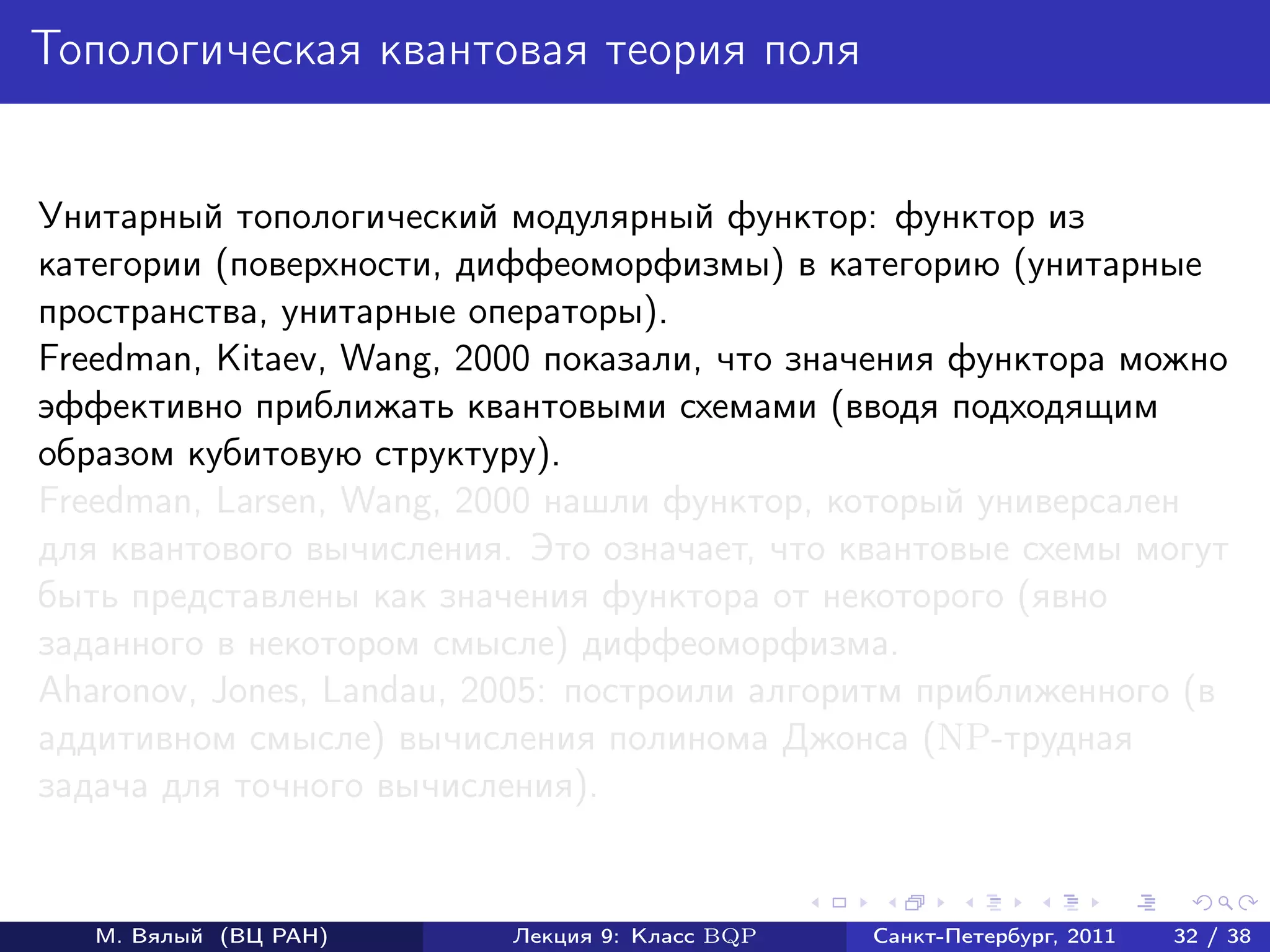 Топологическая квантовая теория поля


Унитарный топологический модулярный функтор: функтор из
категории (поверхности, диффеоморфизмы) в категорию (унитарные
пространства, унитарные операторы).
Freedman, Kitaev, Wang, 2000 показали, что значения функтора можно
эффективно приближать квантовыми схемами (вводя подходящим
образом кубитовую структуру).
Freedman, Larsen, Wang, 2000 нашли функтор, который универсален
для квантового вычисления. Это означает, что квантовые схемы могут
быть представлены как значения функтора от некоторого (явно
заданного в некотором смысле) диффеоморфизма.
Aharonov, Jones, Landau, 2005: построили алгоритм приближенного (в
аддитивном смысле) вычисления полинома Джонса (NP-трудная
задача для точного вычисления).


   М. Вялый (ВЦ РАН)      Лекция 9: Класс BQP   Санкт-Петербург, 2011   32 / 38
 
