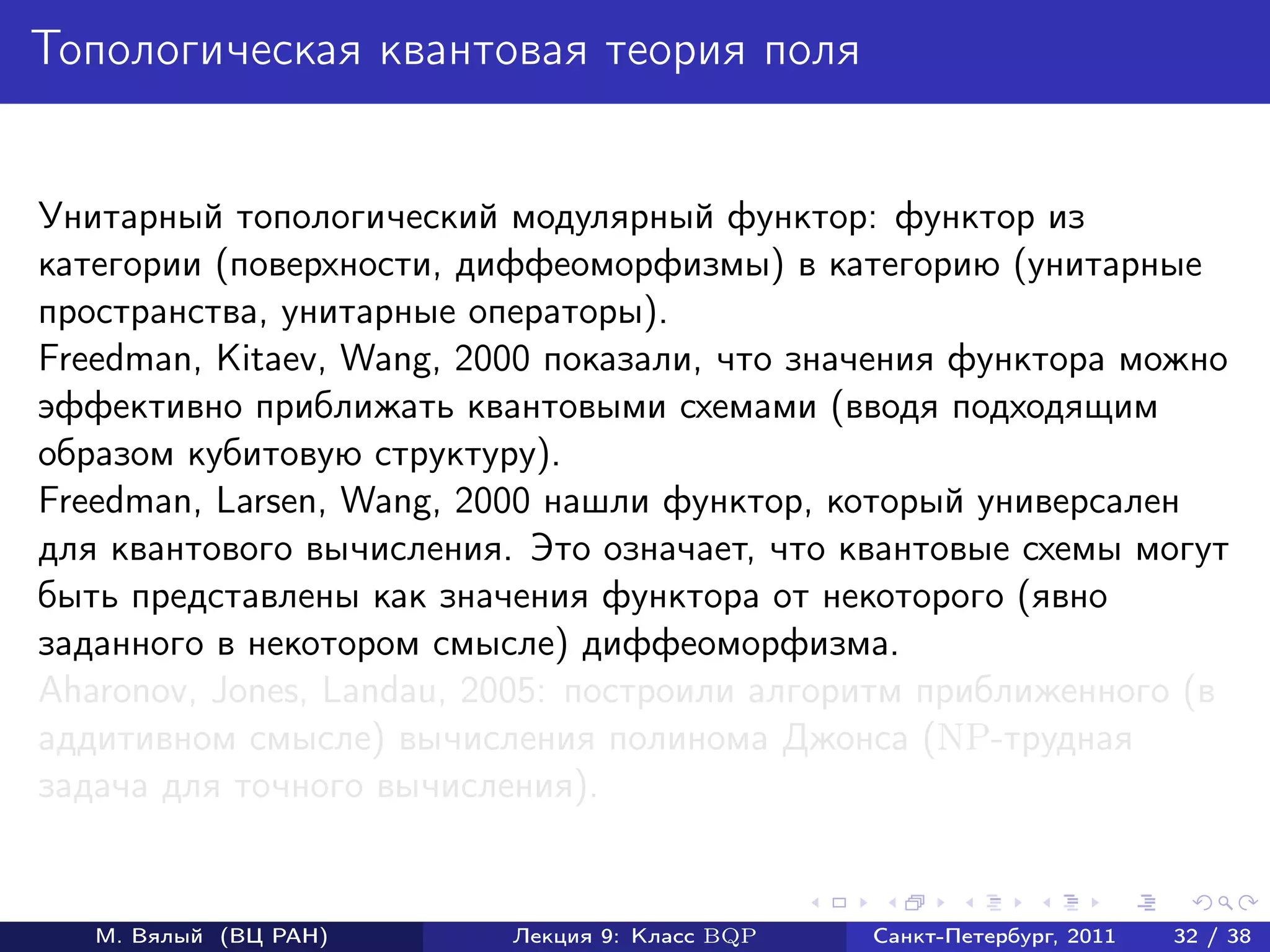 Топологическая квантовая теория поля


Унитарный топологический модулярный функтор: функтор из
категории (поверхности, диффеоморфизмы) в категорию (унитарные
пространства, унитарные операторы).
Freedman, Kitaev, Wang, 2000 показали, что значения функтора можно
эффективно приближать квантовыми схемами (вводя подходящим
образом кубитовую структуру).
Freedman, Larsen, Wang, 2000 нашли функтор, который универсален
для квантового вычисления. Это означает, что квантовые схемы могут
быть представлены как значения функтора от некоторого (явно
заданного в некотором смысле) диффеоморфизма.
Aharonov, Jones, Landau, 2005: построили алгоритм приближенного (в
аддитивном смысле) вычисления полинома Джонса (NP-трудная
задача для точного вычисления).


   М. Вялый (ВЦ РАН)      Лекция 9: Класс BQP   Санкт-Петербург, 2011   32 / 38
 
