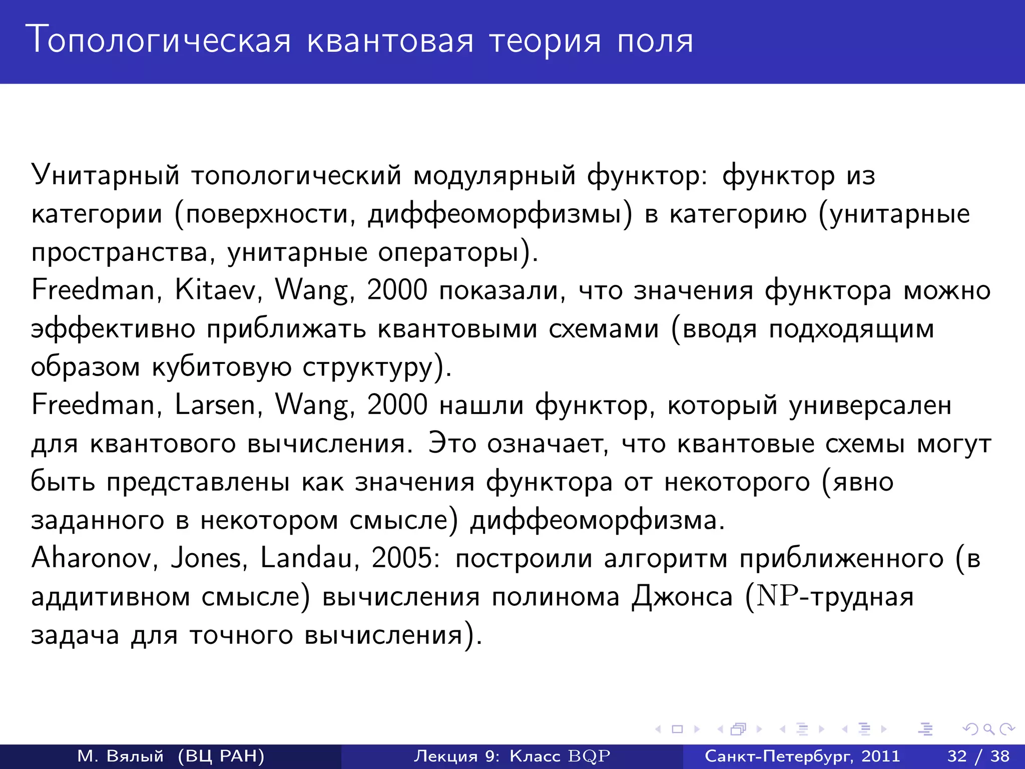 Топологическая квантовая теория поля


Унитарный топологический модулярный функтор: функтор из
категории (поверхности, диффеоморфизмы) в категорию (унитарные
пространства, унитарные операторы).
Freedman, Kitaev, Wang, 2000 показали, что значения функтора можно
эффективно приближать квантовыми схемами (вводя подходящим
образом кубитовую структуру).
Freedman, Larsen, Wang, 2000 нашли функтор, который универсален
для квантового вычисления. Это означает, что квантовые схемы могут
быть представлены как значения функтора от некоторого (явно
заданного в некотором смысле) диффеоморфизма.
Aharonov, Jones, Landau, 2005: построили алгоритм приближенного (в
аддитивном смысле) вычисления полинома Джонса (NP-трудная
задача для точного вычисления).


   М. Вялый (ВЦ РАН)      Лекция 9: Класс BQP   Санкт-Петербург, 2011   32 / 38
 