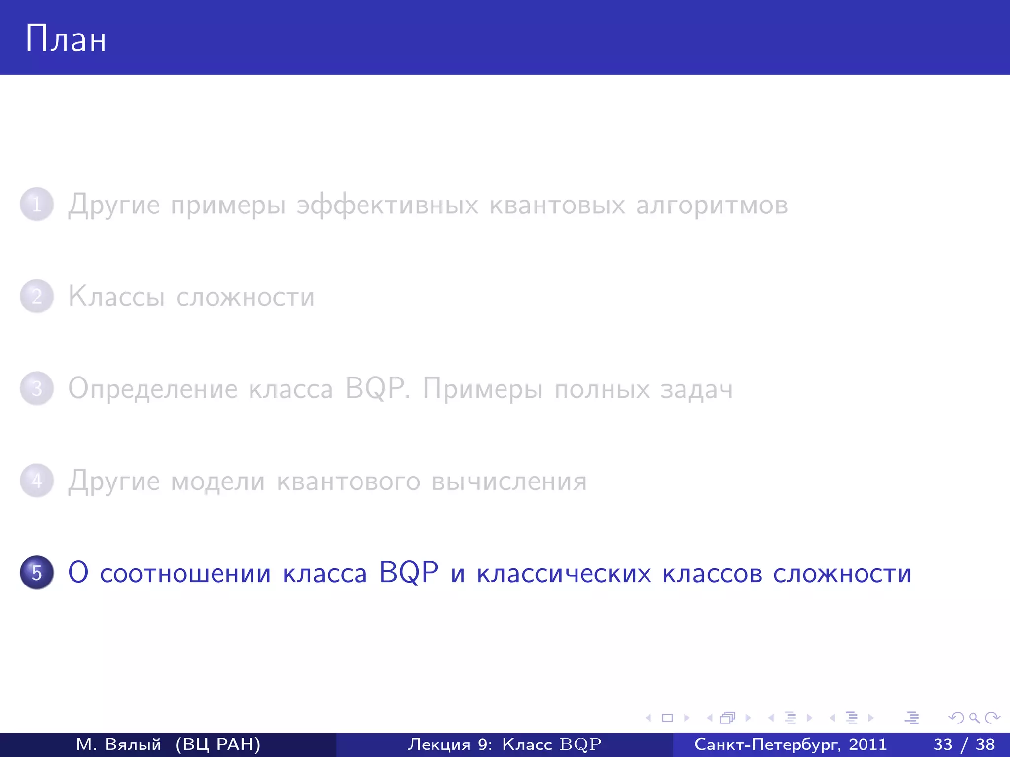 План



1   Другие примеры эффективных квантовых алгоритмов

2   Классы сложности

3   Определение класса BQP. Примеры полных задач

4   Другие модели квантового вычисления

5   О соотношении класса BQP и классических классов сложности




    М. Вялый (ВЦ РАН)     Лекция 9: Класс BQP   Санкт-Петербург, 2011   33 / 38
 
