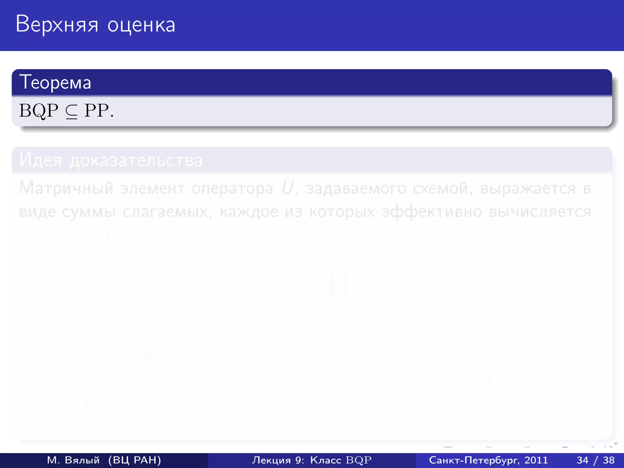 Верхняя оценка

Теорема
BQP ⊆ PP.

Идея доказательства
Матричный элемент оператора U, задаваемого схемой, выражается в
виде суммы слагаемых, каждое из которых эффективно вычисляется.
Если U = U . . . U1 , то

                       0n |U|0n =                   xj−1 |Uj |xj ,
                                    x0 ,...,x j=1

где x0 = x = 0n , xk ∈ {0, 1}n .
Достаточно эффективной вычислимости матричных элементов
базисных операторов. Наиболее прост случай базиса Ши {c-NOT, F }.
Все матричные элементы в этом случае можно представить
рациональными числами со знаменателем 5.
   М. Вялый (ВЦ РАН)          Лекция 9: Класс BQP              Санкт-Петербург, 2011   34 / 38
 