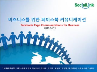 비즈니스를 위한 페이스북 커뮤니케이션
              Facebook Page Communications for Business
                                 2011.04.11




* 이중대(쥬니캡) | (주)소셜링크 대표 컨설턴트 | 강연자 | 기고가 | 블로거 | 디지털 PR 젂문가 | 소셜 미디어 컨설턴트
 