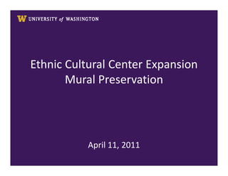 Ethnic Cultural Center Expansion
                Mural Preservation




                           April 11, 2011
UNIVERSITY OF WASHINGTON
FINANCE & FACILITIES
Capital Projects Office
 