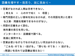 語彙を増やす～我思う、故に我あり～

□ 言葉がなければ人間は思考できない。
　（考える　＝　心の中で呟く　≒　母語）
□ 専門用語の正しい意味を知らなければ、その用語を用いた様々
 な文章・問題を理解できるわけがない。
□ 用語の定義をよく読む。
　教科書の索引を用いる。
　インターネット・図書館で調べる。
　教員に質問する。
□ 言葉は使いながらでなければ正しい用法はわからない。
　「ごみを―すてる／○投げる」「誇りを―すてる／ × 投げる」
　→間違いを恐れては語彙は増えない！
10 / １２               Kushiro National College of Technology
 