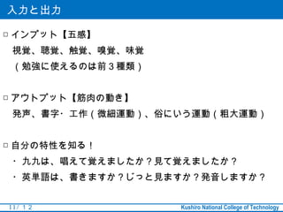 入力と出力

□ インプット【五感】
　視覚、聴覚、触覚、嗅覚、味覚
　（勉強に使えるのは前３種類）


□ アウトプット【筋肉の動き】
　発声、書字・工作（微細運動）、俗にいう運動（粗大運動）


□ 自分の特性を知る！
　・九九は、唱えて覚えましたか？見て覚えましたか？
　・英単語は、書きますか？じっと見ますか？発音しますか？


11 / １２           Kushiro National College of Technology
 