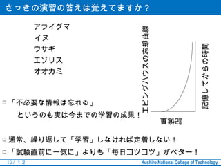 さっきの演習の答えは覚えてますか？

          アライグマ




                   エビングハウスの忘却曲線
          イヌ




                                                 記憶してからの時間
          ウサギ
          エゾリス
          オオカミ



□ 「不必要な情報は忘れる」
　　というのも実は今までの学習の成果！               記憶量


□ 通常、繰り返して「学習」しなければ定着しない！
□ 「試験直前に一気に」よりも「毎日コツコツ」がベター！
12 / １２             Kushiro National College of Technology
 