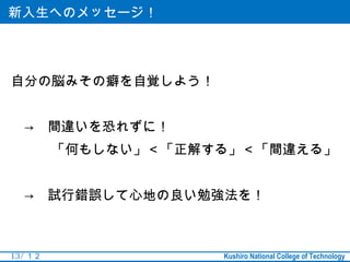 新入生へのメッセージ！




自分の脳みその癖を自覚しよう！


　→　間違いを恐れずに！
　　　「何もしない」＜「正解する」＜「間違える」


　→　試行錯誤して心地の良い勉強法を！



13 / １２           Kushiro National College of Technology
 