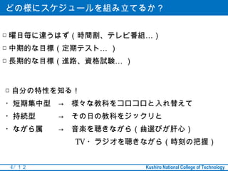 どの様にスケジュールを組み立てるか？


□ 曜日毎に違うはず（時間割、テレビ番組…）
□ 中期的な目標（定期テスト… ）
□ 長期的な目標（進路、資格試験… ）


□ 自分の特性を知る！
・短期集中型　→　様々な教科をコロコロと入れ替えて
・持続型　　　→　その日の教科をジックリと
・ながら属　　→　音楽を聴きながら（曲選びが肝心）
　　　　　　　　　 TV ・ラジオを聴きながら（時刻の把握）


 4 / １２               Kushiro National College of Technology
 